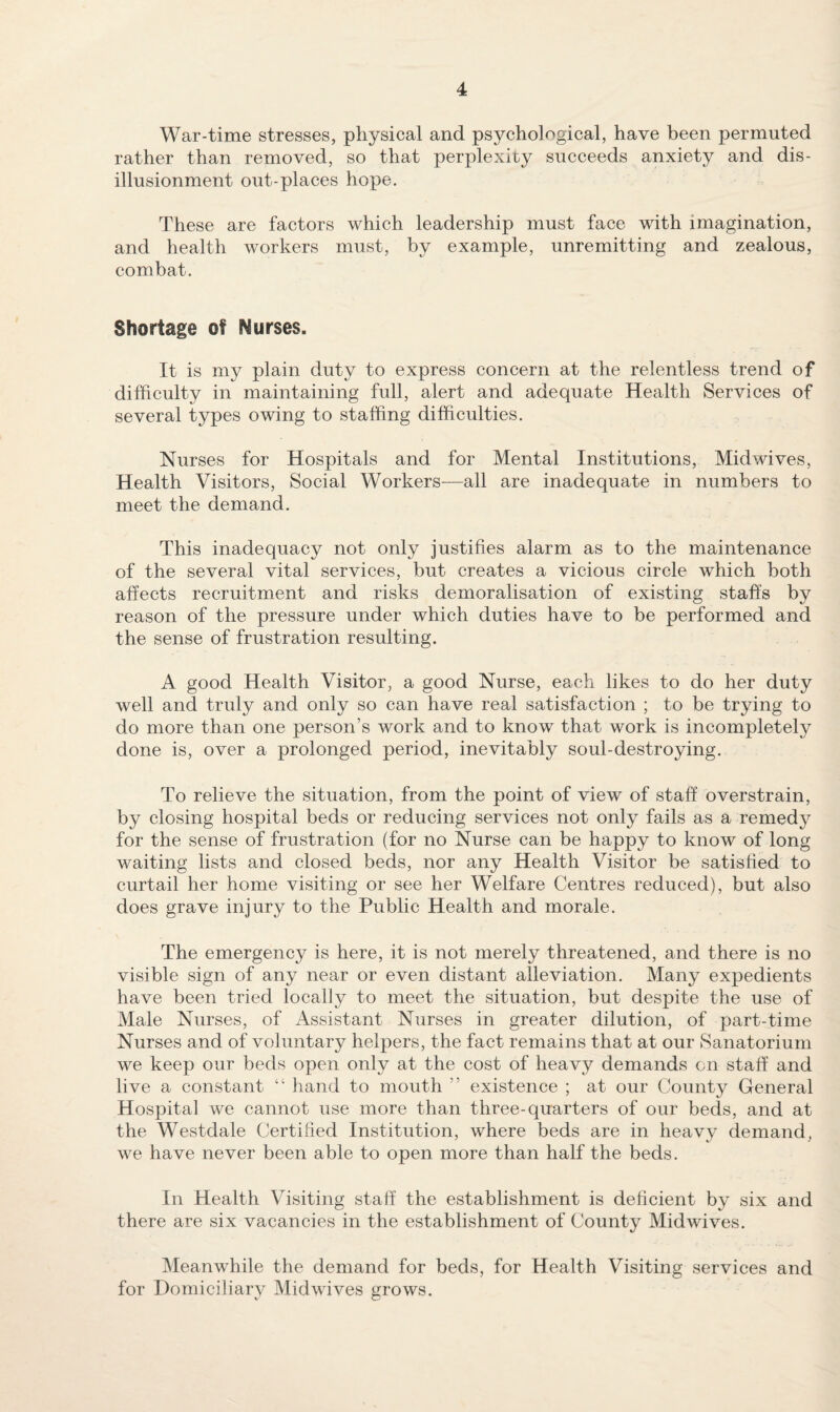 War-time stresses, physical and psychological, have been permuted rather than removed, so that perplexity succeeds anxiety and dis¬ illusionment out-places hope. These are factors which leadership must face with imagination, and health workers must, by example, unremitting and zealous, combat. Shortage of Nurses. It is my plain duty to express concern at the relentless trend of difficulty in maintaining full, alert and adequate Health Services of several types owing to staffing difficulties. Nurses for Hospitals and for Mental Institutions, Midwives, Health Visitors, Social Workers—all are inadequate in numbers to meet the demand. This inadequacy not only justifies alarm as to the maintenance of the several vital services, but creates a vicious circle which both affects recruitment and risks demoralisation of existing staff's by reason of the pressure under which duties have to be performed and the sense of frustration resulting. A good Health Visitor, a good Nurse, each likes to do her duty well and truly and only so can have real satisfaction ; to be trying to do more than one person’s work and to know that work is incompletely done is, over a prolonged period, inevitably soul-destroying. To relieve the situation, from the point of view of staff overstrain, by closing hospital beds or reducing services not only fails as a remedy for the sense of frustration (for no Nurse can be happy to know of long waiting lists and closed beds, nor any Health Visitor be satisfied to curtail her home visiting or see her Welfare Centres reduced), but also does grave injury to the Public Health and morale. The emergency is here, it is not merely threatened, and there is no visible sign of any near or even distant alleviation. Many expedients have been tried locally to meet the situation, but despite the use of Male Nurses, of Assistant Nurses in greater dilution, of part-time Nurses and of voluntary helpers, the fact remains that at our Sanatorium we keep our beds open only at the cost of heavy demands on staff and live a constant “ hand to mouth ” existence ; at our County General Hospital we cannot use more than three-quarters of our beds, and at the Westdale Certified Institution, where beds are in heavy demand, we have never been able to open more than half the beds. In Health Visiting staff the establishment is deficient by six and there are six vacancies in the establishment of County Midwives. Meanwhile the demand for beds, for Health Visiting services and for Domiciliary Midwives grows.