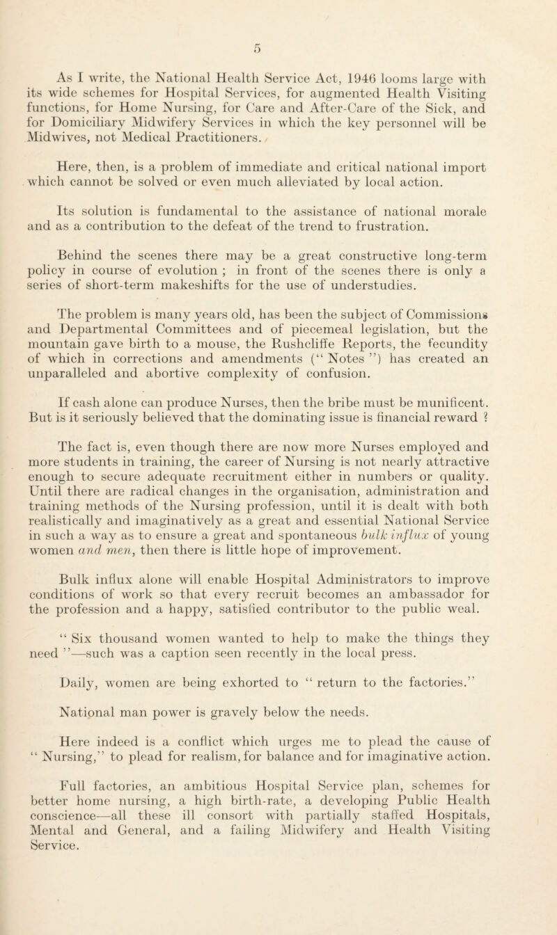 As I write, the National Health Service Act, 1940 looms large with its wide schemes for Hospital Services, for augmented Health Visiting functions, for Home Nursing, for Care and After-Care of the Sick, and for Domiciliary Midwifery Services in which the key personnel will be Midwives, not Medical Practitioners. Here, then, is a problem of immediate and critical national import which cannot be solved or even much alleviated by local action. Its solution is fundamental to the assistance of national morale and as a contribution to the defeat of the trend to frustration. Behind the scenes there may be a great constructive long-term policy in course of evolution ; in front of the scenes there is only a series of short-term makeshifts for the use of understudies. The problem is many years old, has been the subject of Commissions and Departmental Committees and of piecemeal legislation, but the mountain gave birth to a mouse, the Rushcliffe Reports, the fecundity of which in corrections and amendments (“ Notes ”) has created an unparalleled and abortive complexity of confusion. If cash alone can produce Nurses, then the bribe must be munificent. But is it seriously believed that the dominating issue is financial reward ? The fact is, even though there are now more Nurses employed and more students in training, the career of Nursing is not nearly attractive enough to secure adequate recruitment either in numbers or quality. Until there are radical changes in the organisation, administration and training methods of the Nursing profession, until it is dealt with both realistically and imaginatively as a great and essential National Service in such a way as to ensure a great and spontaneous bulk influx of young women and men, then there is little hope of improvement. Bulk influx alone will enable Hospital Administrators to improve conditions of work so that every recruit becomes an ambassador for the profession and a happy, satisfied contributor to the public weal. “ Six thousand women wanted to help to make the things they need ”—such was a caption seen recently in the local press. Daily, women are being exhorted to “ return to the factories.” National man power is gravely below the needs. Here indeed is a conflict which urges me to plead the cause of “ Nursing,” to plead for realism, for balance and for imaginative action. Full factories, an ambitious Hospital Service plan, schemes for better home nursing, a high birth-rate, a developing Public Health conscience—all these ill consort with partially staffed Hospitals, Mental and General, and a failing Midwifery and Health Visiting Service.