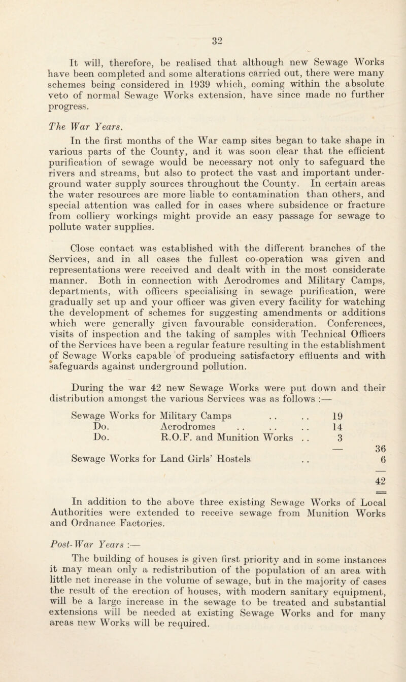 It will, therefore, be realised that although new Sewage Works have been completed and some alterations carried out, there were many schemes being considered in 1939 which, coming within the absolute veto of normal Sewage Works extension, have since made no further progress. The War Years. In the first months of the War camp sites began to take shape in various parts of the County, and it was soon clear that the efficient purification of sewage would be necessary not only to safeguard the rivers and streams, but also to protect the vast and important under¬ ground water supply sources throughout the County. In certain areas the water resources are more liable to contamination than others, and special attention was called for in cases where subsidence or fracture from colliery workings might provide an easy passage for sewage to pollute water supplies. Close contact was established with the different branches of the Services, and in all cases the fullest co-operation was given and representations were received and dealt with in the most considerate manner. Both in connection with Aerodromes and Military Camps, departments, with officers specialising in sewage purification, were gradually set up and your officer was given every facility for watching the development of schemes for suggesting amendments or additions which were generally given favourable consideration. Conferences, visits of inspection and the taking of samples with Technical Officers of the Services have been a regular feature resulting in the establishment of Sewage Works capable of producing satisfactory effluents and with safeguards against underground pollution. During the war 42 new Sewage Works were put down and their distribution amongst the various Services was as follows :— Sewage Works for Military Camps .. . . 19 Do. Aerodromes . . . . . . 14 Do. R.O.F. and Munition Works . . 3 — 36 Sewage Works for Land Girls’ Hostels . . 6 42 In addition to the above three existing Sewage Works of Local Authorities were extended to receive sewage from Munition Works and Ordnance Factories. Post-War Years :— The building of houses is given first priority and in some instances it may mean only a redistribution of the population of an area with little net increase in the volume of sewage, but in the majority of cases the result of the erection of houses, with modern sanitary equipment, will be a large increase in the sewage to be treated and substantial extensions will be needed at existing Sewage Works and for many areas new Works will be required.