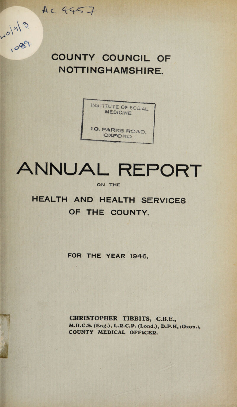 A c -1/ COUNTY COUNCIL OF NOTTINGHAMSHIRE. ANNUAL REPORT ON THE health and health services OF THE COUNTY. FOR THE YEAR 1946, CHRISTOPHER TIBBITS, C.B.E., y LaRaCiPc (LOIVda)j DaPaHi COUNTY MEDICAL OFFiCERa