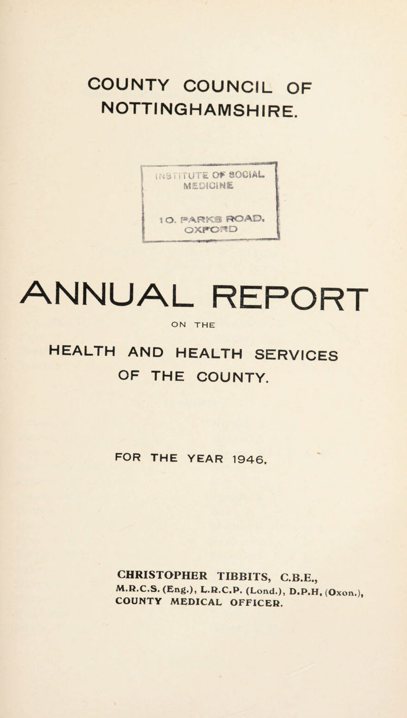 COUNTY COUNCIL OF NOTTINGHAMSHIRE. I , N3 i i. r UT£ SOCIAL MEDIClNSi \ a, PARKS ROAD. oxpo:^o ANNUAL REPORT ON THE HEALTH AND HEALTH SERVICES OF THE COUNTY. FOR THE YEAR 1946, CHRISTOPHER TIBBITS, C.B.E., M.R.C.S. (Eng.), L.H.C.P. (Lond.), D.P.H, (Oxon.), COUNTY MEDICAL OFFICER.