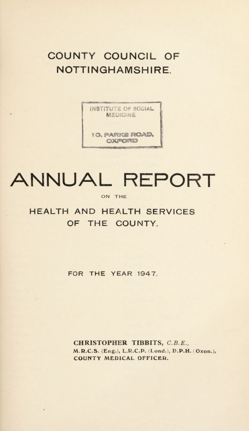 COUNTY COUNCIL OF NOTTINGHAMSHIRE. ANNUAL REPORT ON THE HEALTH AND HEALTH SERVICES OF THE COUNTY. FOR THE YEAR 1947. CHRISTOPHER TIBBITS, C.B.E., M.R.C.S. (Eng.), L.R.C.P. (Lond.), D.P.H. (Oxon.), COUNTY MEDICAL OFFICER.