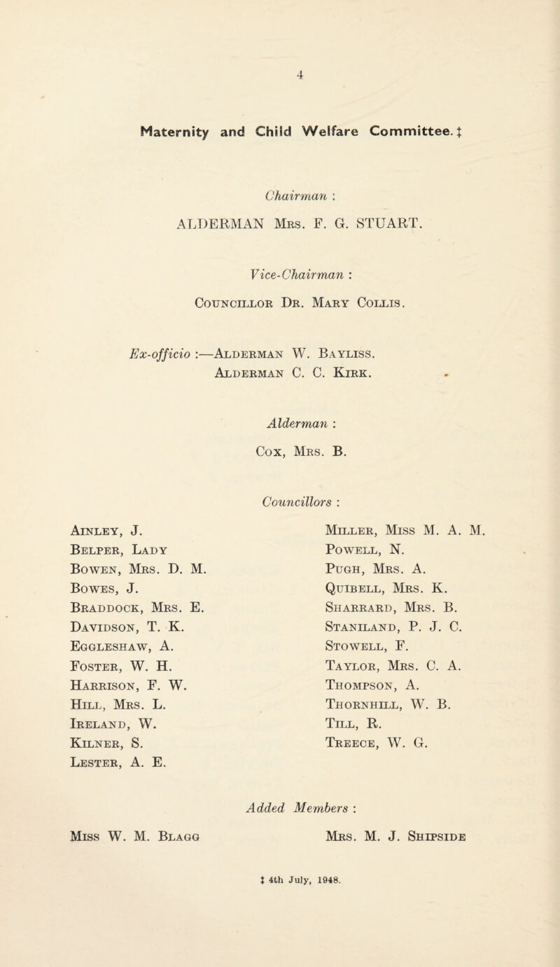 Maternity and Child Welfare Committee. J Chairman : ALDERMAN Mrs. F. G. STUART. Vice-Chairman : Councillor Dr. Mary Collis. Ex-officio :—Alderman W. Bayliss. Alderman C. C. Kirk. Alderman : Cox, Mrs. B. Councillors : Ainley, J. Belper, Lady Bowen, Mrs. D. M. Bowes, J. Braddock, Mrs. E. Davidson, T. K. Eggleshaw, a. Foster, W. H. Harrison, F. W. Hill, Mrs. L. Ireland, W. Kilner, S. Lester, A. E. Miller, Miss M. A. M. Powell, N. Pugh, Mrs. A. Quibell, Mrs. K. Sharrard, Mrs. B. Staniland, P. j. C. Stowell, F. Taylor, Mrs. C. A. Thompson, A. Thornhill, W. B. Till, R. Treece, W. G. Added Members : Miss W. M. Blagg Mrs. M. j. Shipside