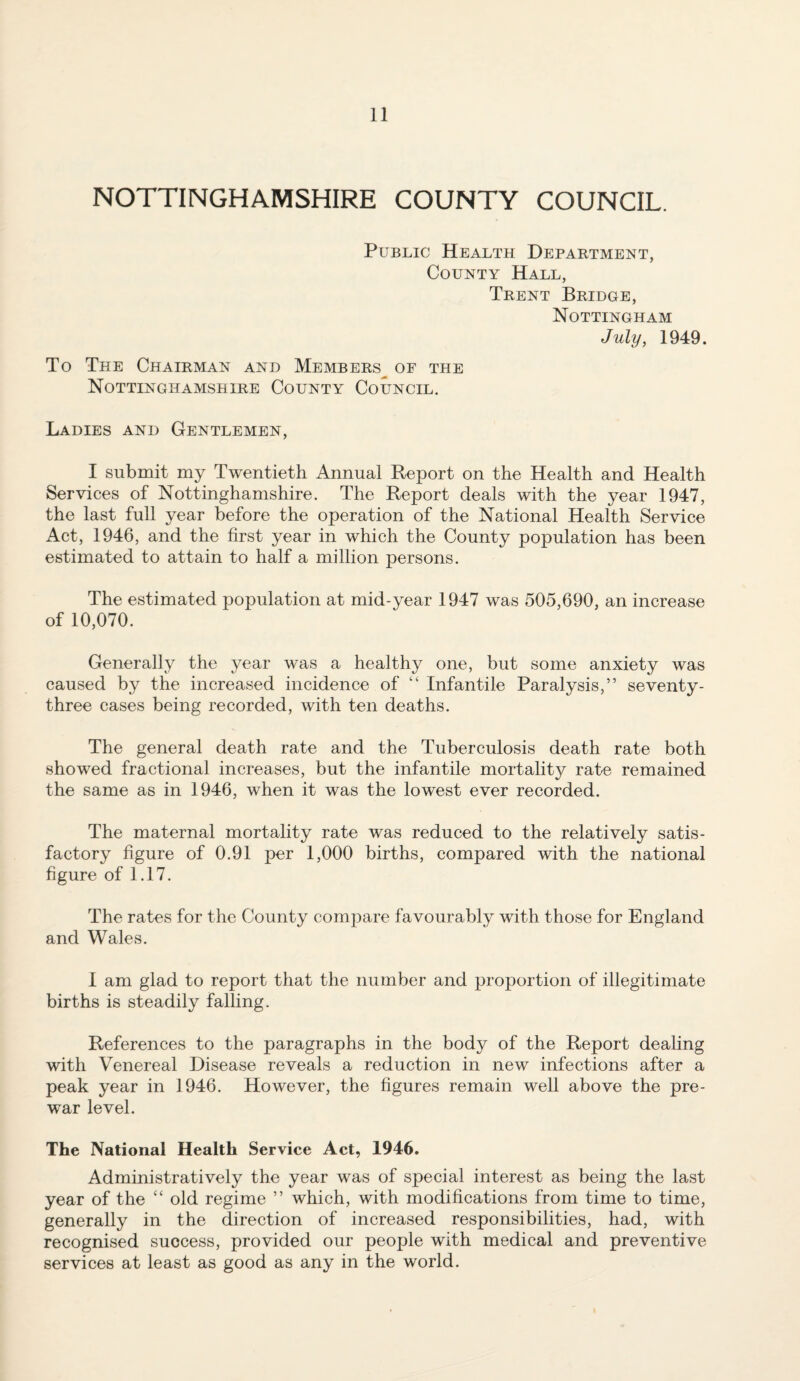 NOTTINGHAMSHIRE COUNTY COUNCIL. Public Health Department, County Hall, Trent Bridge, Nottingham July, 1949. To The Chairman and Members^ of the Nottinghamshire County Council. Ladies and Gentlemen, I submit my Twentieth Annual Report on the Health and Health Services of Nottinghamshire. The Report deals with the year 1947, the last full year before the operation of the National Health Service Act, 1946, and the first year in which the County population has been estimated to attain to half a million persons. The estimated population at mid-year 1947 was 505,690, an increase of 10,070. Generally the year was a healthy one, but some anxiety was caused by the increased incidence of “ Infantile Paralysis,” seventy- three cases being recorded, with ten deaths. The general death rate and the Tuberculosis death rate both showed fractional increases, but the infantile mortality rate remained the same as in 1946, when it was the lowest ever recorded. The maternal mortality rate was reduced to the relatively satis¬ factory figure of 0.91 per 1,000 births, compared with the national figure of 1.17. The rates for the County compare favourably with those for England and Wales. 1 am glad to report that the number and proportion of illegitimate births is steadily falling. References to the paragraphs in the body of the Report dealing with Venereal Disease reveals a reduction in new infections after a peak year in 1946. However, the figures remain well above the pre¬ war level. The National Health Service Act, 1946. Administratively the year was of special interest as being the last year of the “ old regime ” which, with modifications from time to time, generally in the direction of increased responsibilities, had, with recognised success, provided our people with medical and preventive services at least as good as any in the world.