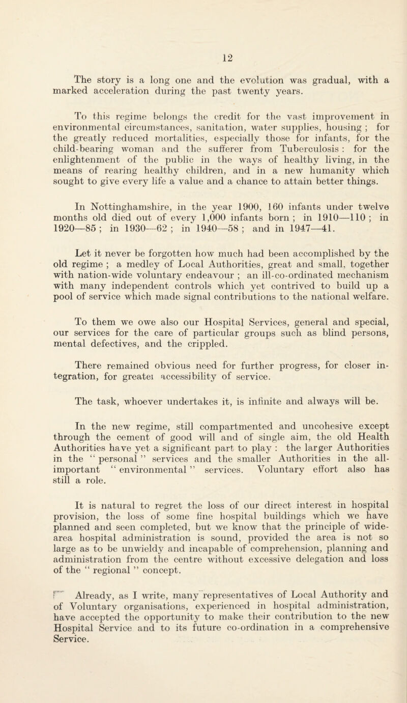 The story is a long one and the evolution was gradual, with a marked acceleration during the past twenty years. To this regime belongs the credit for the vast improvement in environmental circumstances, sanitation, water su])plies, housing ; for the greatly reduced mortalities, especially those for infants, for the child-bearing woman and the sufferer from Tuberculosis : for the enlightenment of the public in the ways of healthy living, in the means of rearing healthy children, and in a new humanity which sought to give every life a value and a chance to attain better things. In Nottinghamshire, in the year 1900, 160 infants under twelve months old died out of every 1,000 infants born ; in 1910—110 ; in 1920—85; in 1930—62; in 1940—58; and in 1947—41. Let it never be forgotten how much had been accomplished by the old regime ; a medley of Local Authorities, great and small, together with nation-wide voluntary endeavour ; an ill-co-ordinated mechanism with many independent controls which yet contrived to build up a pool of service which made signal contributions to the national welfare. To them we owe also our Hospital Services, general and special, our services for the care of particular groups such as blind persons, mental defectives, and the crippled. There remained obvious need for further progress, for closer in¬ tegration, for greatei accessibility of service. The task, whoever undertakes it, is infinite and always will be. In the new regime, still compartmented and uncohesive except through the cement of good will and of single aim, the old Health Authorities have yet a significant part to play : the larger Authorities in the “ personal ” services and the smaller Authorities in the all- important “ environmental ” services. Voluntary effort also has still a role. It is natural to regret the loss of our direct interest in hospital provision, the loss of some fine hospital buildings which we have planned and seen completed, but we know that the principle of wide- area hospital administration is sound, provided the area is not so large as to be unwieldy and incapable of comprehension, planning and administration from the centre without excessive delegation and loss of the “ regional ” concept. Already, as I write, many representatives of Local Authority and of Voluntary organisations, experienced in hospital administration, have accepted the opportunity to make their contribution to the new Hospital Service and to its future co-ordination in a comprehensive Service.