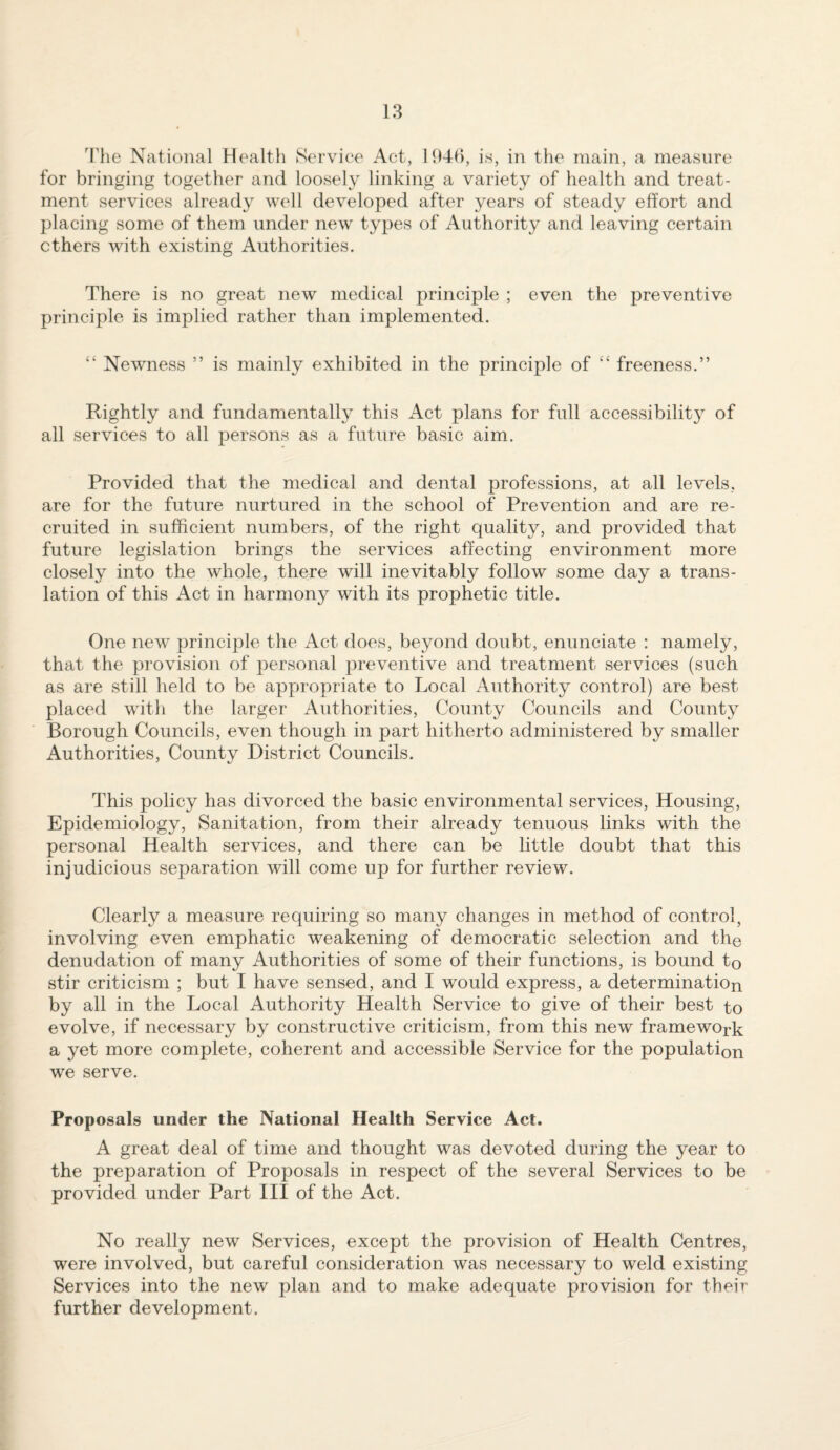 3'he National Health Service Act, H)4B, is, in the main, a measure for bringing together and loosely linking a variety of health and treat¬ ment services already well developed after years of steady effort and placing some of them under new types of Authority and leaving certain ethers with existing Authorities. There is no great new medical principle ; even the preventive principle is implied rather than implemented. “ Newness ” is mainly exhibited in the principle of “ freeness.” Rightly and fundamentally this Act plans for full accessibilit} of all services to all persons as a future basic aim. Provided that the medical and dental professions, at all levels, are for the future nurtured in the school of Prevention and are re¬ cruited in sufficient numbers, of the right quality, and provided that future legislation brings the services affecting environment more closely into the whole, there will inevitably follow some day a trans¬ lation of this Act in harmony with its prophetic title. One new principle the Act does, beyond doubt, enunciate : namely, that the provision of personal preventive and treatment services (such as are still held to be appropriate to Local Authority control) are best placed with the larger Authorities, County Councils and County Borough Councils, even though in part hitherto administered by smaller Authorities, County District Councils. This policy has divorced the basic environmental services. Housing, Epidemiology, Sanitation, from their already tenuous links with the personal Health services, and there can be little doubt that this injudicious separation will come up for further review. Clearly a measure requiring so many changes in method of control, involving even emphatic weakening of democratic selection and the denudation of many Authorities of some of their functions, is bound to stir criticism ; but I have sensed, and I would express, a determination by all in the Local Authority Health Service to give of their best to evolve, if necessary by constructive criticism, from this new framework a yet more complete, coherent and accessible Service for the population we serve. Proposals under the National Health Service Act. A great deal of time and thought was devoted during the year to the preparation of Proposals in respect of the several Services to be provided under Part III of the Act. No really new Services, except the provision of Health Centres, were involved, but careful consideration was necessary to weld existing Services into the new plan and to make adequate provision for their further development.