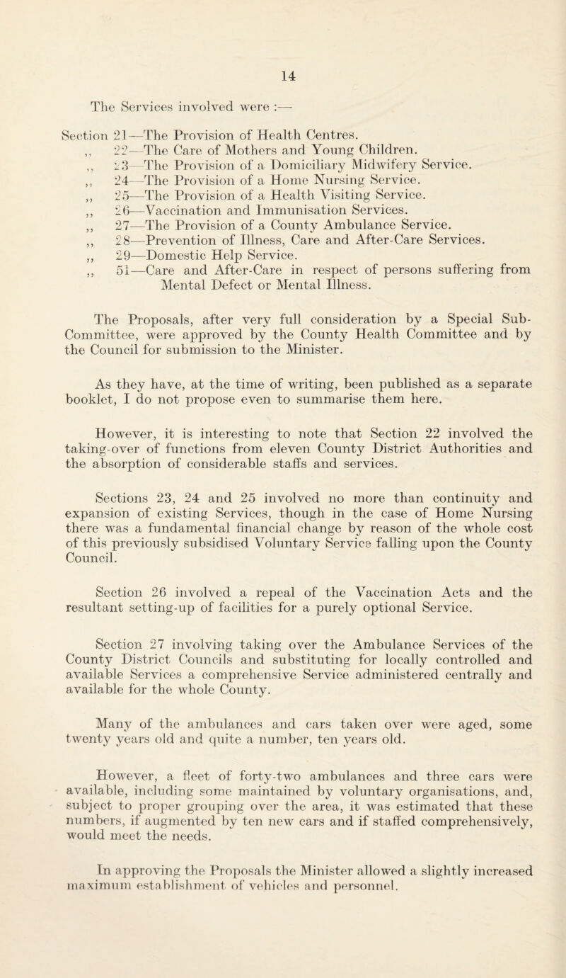 The Services involved were :— Section 21—The Provision of Health Centres. ,, 22—The Care of Mothers and Yonng Children. ,, The Provision of a Domiciliary Midwifery Service. ,, 24 -The Provision of a Home Nursing Service. ,, 25—The Provision of a Health Visiting Service. ,, 26—Vaccination and Immunisation Services. ,, 27^—The Provision of a County Ambulance Service. ,, 28—Prevention of Illness, Care and After-Care Services. ,, 29—Domestic Help Service. ,, 51—Care and After-Care in respect of persons suffering from Mental Defect or Mental Illness. The Proposals, after very full consideration by a Special Sub- Committee, were approved by the County Health Committee and by the Council for submission to the Minister. As they have, at the time of writing, been published as a separate booklet, I do not propose even to summarise them here. However, it is interesting to note that Section 22 involved the taking-over of functions from eleven County District Authorities and the absorption of considerable staffs and services. Sections 23, 24 and 25 involved no more than continuity and expansion of existing Services, though in the case of Home Nursing there was a fundamental financial change by reason of the whole cost of this previously subsidised Voluntary Service falling upon the County Council. Section 26 involved a repeal of the Vaccination Acts and the resultant setting-up of facilities for a purely optional Service. Section 27 involving taking over the Ambulance Services of the County District Councils and substituting for locally controlled and available Services a comprehensive Service administered centrally and available for the whole County. Many of the ambulances and cars taken over were aged, some twenty years old and quite a number, ten years old. However, a fleet of forty-two ambulances and three cars were available, including som.e maintained by voluntary organisations, and, subject to proper grouping over the area, it was estimated that these numbers, if augmented by ten new cars and if staffed comprehensively, would meet the needs. In approving the Proposals the Minister allowed a slightly increased maximum establishment of vehicles and personnel.