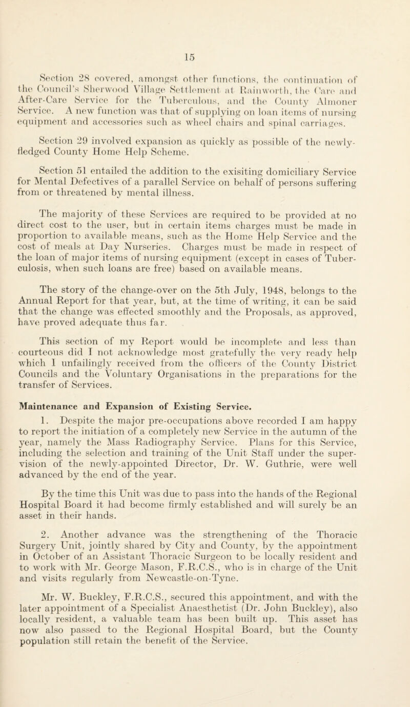 Section 2.S covered, amon^Rt otlier fnnctionR, tlie continuation of the Council’s Slierwood Village Setthunc'id. at llaiuwort li, t he (^aiv and After-Care Sei'vice for the dhd)ei‘culouR, and th(> (Jounty Alinotu'r Service. A new function was ttiat of supplying on loan items of nursing equipment and accessories such as wheel chairs and spinal carriages. Section 29 involved expansion as quickly as possible of the newly- tledged County Home Help Scheme. Section 51 entailed the addition to the exisiting domiciliary Service for Mental Defectives of a parallel Service on behalf of persons suffering from or threatened by mental illness. The majority of these Services are required to be provided at no direct cost to the user, but in certain items charges must be made in proportion to available means, such as the Home Help Service and the cost of meals at Day Nurseries. Charges must be made in respect of the loan of major items of nursing equipment (except in cases of Tuber¬ culosis, when such loans are free) based on available means. The story of the change-over on the 5th July, 1948, belongs to the Annual Report for that year, but, at the time of writing, it can be said that the change was effected smoothly and the Proposals, as approved, have proved adequate thus far. This section of my Report would be incomplete and less than courteous did I not acknowledge most gratefully the very ready help which 1 unfailingly received from the officers of the County District Councils and the Voluntary Organisations in the preparations for the transfer of Services. Maintenance and Expansion of Existing Service. 1. Despite the major pre-occupations above recorded I am happy to report the initiation of a completely new Service in the autumn of the year, namely the Mass Radiography Service. Plans for this Service, including the selection and training of the Unit Staff under the super¬ vision of the newly-appointed Director, Dr. W. Guthrie, were well advanced by the end of the year. By the time this Unit was due to pass into the hands of the Regional Hospital Board it had become firmly established and will surely be an asset in their hands. 2. Another advance was the strengthening of the Thoracic Surgery Unit, jointly shared by City and County, by the appointment in October of an Assistant Thoracic Surgeon to be locally resident and to work with Mr. George Mason, F.R.C.S., who is in charge of the Unit and visits regularly from Newcastle-on-Tyne. Mr. W. Buckley, F.R.C.S., secured this appointment, and with the later appointment of a Specialist Anaesthetist (Dr. John Buckley), also locally resident, a valuable team has been built up. This asset has now also passed to the Regional Hospital Board, but the County population still retain the benefit of the Service.