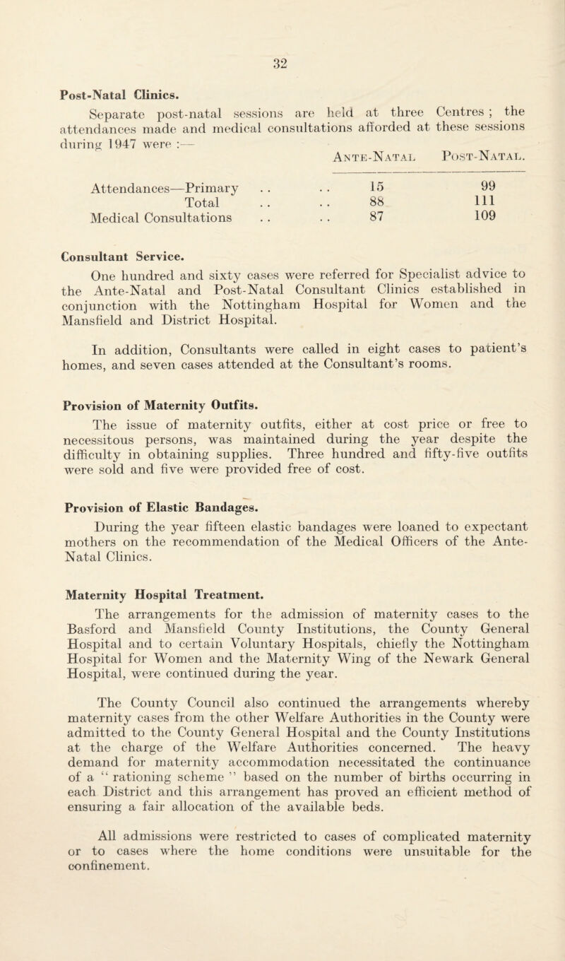Post-Natal Clinics. Separate post-natal sessions are held, at three Centres ; the attendances made and medical consultations afforded at these sessions during 1947 were ;— Ante-Natal Post-Natal. Attendances—Primary . . . . 15 99 Total .. ..88 111 Medical Consultations . . . . 87 109 Consultant Service. One hundred and sixty cases were referred for Specialist advice to the Ante-Natal and Post-Natal Consultant Clinics established in conjunction with the Nottingham Hospital for Women and the Mansfield and District Hospital. In addition, Consultants were called in eight cases to patient’s homes, and seven cases attended at the Consultant’s rooms. Provision of Maternity Outfits. The issue of maternity outfits, either at cost price or free to necessitous persons, was maintained during the year despite the difficulty in obtaining supplies. Three hundred and fifty-five outfits were sold and five were provided free of cost. Provision of Elastic Bandages. During the year fifteen elastic bandages were loaned to expectant mothers on the recommendation of the Medical Officers of the Ante- Natal Clinics. Maternity Hospital Treatment. The arrangements for the admission of maternity cases to the Basford and Mansfield County Institutions, the County General Hospital and to certain Voluntary Hospitals, chiefly the Nottingham Hospital for Women and the Maternity Wing of the Newark General Hospital, were continued during the year. The County Council also continued the arrangements whereby maternity cases from the other Welfare Authorities in the County were admitted to the County General Hospital and the County Institutions at the charge of the Welfare Authorities concerned. The heavy demand for maternity accommodation necessitated the continuance of a “ rationing scheme ” based on the number of births occurring in each District and this arrangement has proved an efficient method of ensuring a fair allocation of the available beds. All admissions were restricted to cases of complicated maternity or to cases where the home conditions were unsuitable for the confinement.