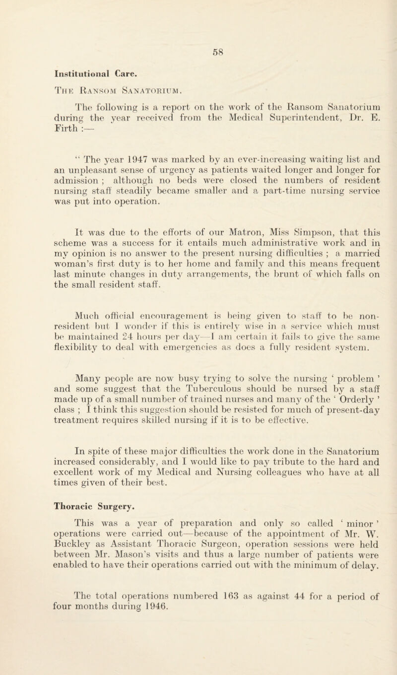 Institutional Care. Ransom Sanatokium. The following is a report on the work of the Ransom Sanatorium during the year received from the Medical Superintendent, Dr. E. Firth :— “ The year 1947 was marked by an ever-increasing waiting list and an unpleasant sense of urgency as patients waited longer and longer for admission ; although no beds were closed the numbers of resident nursing staff steadily became smaller and a part-time nursing service was put into operation. It was due to the efforts of our Matron, Miss Simpson, that this scheme was a success for it entails much administrative work and in my opinion is no answer to the present nursing difficulties ; a married woman’s first dut}^ is to her home and family and this means frequent last minute changes in duty arrangements, the brunt of which falls on the small resident staff. Much official encouragement is being given to staff to be non¬ resident but 1 wonder if this is entirely wise in a service which must b( maintained 24 houi-s per day- 1 am certain it fails to give the same flexibility to deal with emergencies as does a fully resident system. Many people are now busy trying to solve the nursing ‘ problem ’ and some suggest that the Tuberculous should be nursed by a staff made up of a small number of trained nurses and many of the ‘ Orderly ’ class ; I think this suggestion should be resisted for much of present-day treatment requires skilled nursing if it is to be effective. In spite of these major difficulties the work done in the Sanatorium increased considerably, and I would like to pay tribute to the hard and excellent work of my Medical and Nursing colleagues who have at all times given of their best. Thoracic Surgery, This was a year of preparation and only so called ‘ minor ’ operations were carried out—because of the appointment of Mr. W. Buckley as Assistant Thoracic Surgeon, operation sessions were held between Mr. Mason’s visits and thus a large number of patients were enabled to have their operations carried out Avith the minimum of delay. The total operations numbered 163 as against 44 for a period of four months during 1946.