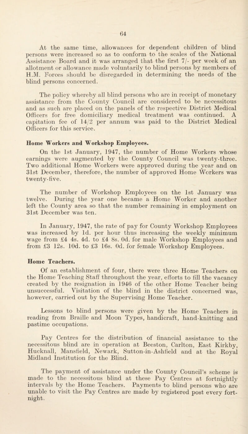 At the same time, allowances for dependent children of blind persons were increased so as to conform to the scales of the National Assistance Board and it was arranged that the first 7/- per week of an allotment or allowance made voluntarily to blind persons by members of H.M. Forces should be disregarded in determining the needs of the blind persons concerned. The policy whereby all blind persons who are in receipt of monetary assistance from the County Council are considered to be necessitous and as such are placed on the panels of the respective District Medical Officers for free domiciliary medical treatment was continued. A capitation fee of 14/2 per annum was paid to the District Medical Officers for this service. Home Workers and Workshop Employees. On the 1st January, 1947, the number of Home Workers whose earnings were augmented by the County Council was twenty-three. Two additional Home Workers were approved during the year and on 31st December, therefore, the number of approved Home Workers was twenty-five. The number of Workshop Employees on the 1st January was twelve. During the year one became a Home Worker and another left the County area so that the number remaining in employment on 31st December was ten. In January, 1947, the rate of pay for County Workshop Employees was increased by Id. per hour thus increasing the weekly minimum wage from £4 4s. 4d. to £4 8s. Od. for male Workshop Employees and from £3 12s. lOd. to £3 16s. Od. for female Workshop Employees. Home Teachers. Of an establishment of four, there were three Home Teachers on the Home Teaching Staff throughout the year, efforts to fill the vacancy created by the resignation in 1946 of the other Home Teacher being unsuccessful. Visitation of the blind in the district concerned was, however, carried out by the Supervising Home Teacher. Lessons to blind persons were given by the Home Teachers in reading from Braille and Moon Types, handicraft, hand-knitting and pastime occupations. Pay Centres for the distribution of financial assistance to the necessitous blind are in operation at Beeston, Carlton, East Kirkby, Hucknall, Mansfield, Newark, Sutton-in-Ashfield and at the Royal Midland Institution for the Blind. The payment of assistance under the County Council’s scheme is made to the necessitous blind at these Pay Centres at fortnightly intervals by the Home Teachers. Payments to blind persons who are unable to visit the Pay Centres are made by registered post every fort¬ night.