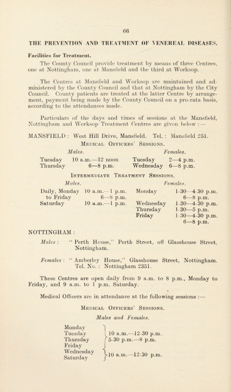 THE PREVENTION AND TREATMENT OF \ENEREAE DISEASES. Facilities for Treatment. The County Council provide treatment by means of three Centres, one at Nottingham, one at Mansfield and the third at Worksop. The Centres at Mansfield and Worksop are maintained and ad¬ ministered by the County Council and that at Nottingham by the City Council. County patients are treated at the latter Centre by arrange¬ ment, payment being made by the County Council on a pro-rata basis, according to the attendances made. Particulars of the days and times of sessions at the Mansfield, Nottingham and Worksop Treatment Centres are given below :— MANSFIELD : West Hill Drive, Mansfield. TeL : Mansfield 251. Medical Officers’ Sessions. Males. Females. Tuesday 10 a.m.—12 noon Tuesday 2—4 p.m. Thursday 6—8 p.m. Wednesday 6—8 p.m. Intermediate Treatment Sessions. Males. Females. Daily, Monday to Friday Saturday 10 a.m.- 6— 10 a.m.— 1 p.m. 8 p.m. 1 p.m. Monday Wednesday Thursday Friday 1-30—4-30 p.m. 6—8 p.m. 1-30—4-30 p.m. 1-30—5 p.m. 1-30—4-30 p.m. 6—8 p.m. NOTTINGHAM : Males : “ Perth House,” Perth Street, off Glasshouse Street, Nottingham. Females : “ Amberley House,” Glasshouse Street, Nottingham. Tel. No. : Nottingham 2351. These Centres are open daily from 9 a.m. to 8 p.m., Monday to Friday, and 9 a.m. to 1 p.m. Saturday. Medical Officers are in attendance at the following sessions :— Medical Officers’ Sessions. Males and Females. Monday Tuesday Thursday Friday Wednesday Saturday 1 i, 10 a.m.—12-30 p.m. ^5-30 p.m.—8 p.m. 10 a.m.—^12-30 p.m.