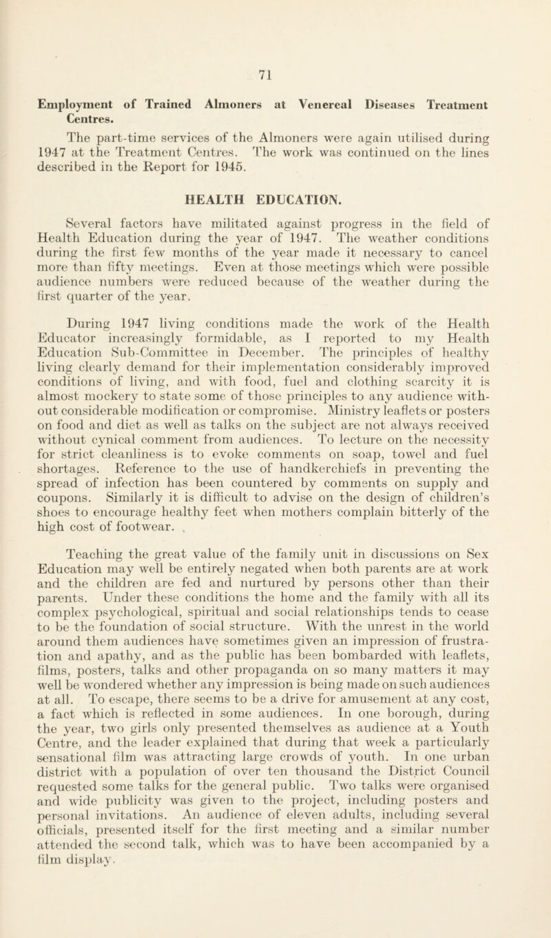 Employment of Trained Almoners at Venereal Diseases Treatment Centres. The part-time services of the Almoners were again utilised during 1947 at the Treatment Centres. The work was continued on the lines described in the Keport for 1945. HEALTH EDUCATION. Several factors have militated against progress in the field of Health Education during the year of 1947. The weather conditions during the first few months of the year made it necessary to cancel more than fifty meetings. Even at those meetings which were possible audience numbers v/ere reduced because of the weather during the first quarter of the year. During 1947 living conditions made the work of the Health Educator increasingly formidable, as I reported to my Health Education Sub-Committee in December. The principles of healthy living clearly demand for their implementation considerably improved conditions of living, and with food, fuel and clothing scarcity it is almost mockery to state some of those principles to any audience with¬ out considerable modification or compromise. Ministry leaflets or posters on food and diet as well as talks on the subject are not always received without cynical comment from audiences. To lecture on the necessity for strict cleanliness is to evoke comments on soap, towM and fuel shortages. Reference to the use of handkerchiefs in preventing the spread of infection has been countered by comments on supply and coupons. Similarly it is difficult to advise on the design of children’s shoes to encourage healthy feet when mothers complain bitterly of the high cost of footwear. . Teaching the great value of the family unit in discussions on Sex Education may well be entirely negated when both parents are at work and the children are fed and nurtured by persons other than their parents. Under these conditions the home and the family with all its complex psychological, spiritual and social relationships tends to cease to be the foundation of social structure. With the unrest in the world around them audiences have sometimes given an impression of frustra¬ tion and apathy, and as the j)ublic has been bombarded with leaflets, films, posters, talks and other propaganda on so many matters it may well be wnndered whether any impression is being made on such audiences at all. To escape, there seems to be a drive for amusement at any cost, a fact which is reflected in some audiences. In one borough, during the year, two girls only presented themselves as audience at a Youth Centre, and the leader explained that during that week a particularly sensational film was attracting large crowds of youth. In one urban district with a population of over ten thousand the District Council requested some talks for the general public. Two talks were organised and wide publicity was given to the project, including posters and personal invitations. An audience of eleven adults, including several officials, presented itself for the first meeting and a similar number attended the second talk, which was to have been accompanied by a film display.