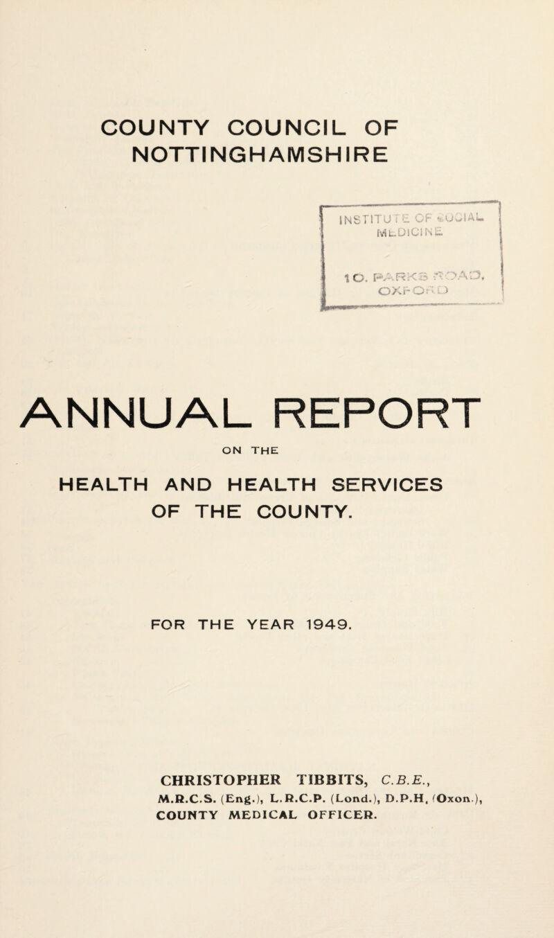 COUNTY COUNCIL OF NOTTINGHAMSHIRE INSTITUT E OF SOCIAL MuDlCirSc. i— 1 O. P.---.RX 3 — *>AL3, OXrOFD ANNUAL REPORT ON THE HEALTH AND HEALTH SERVICES OF THE COUNTY. FOR THE YEAR 1949. CHRISTOPHER TIBBITS, C.B.E., M.R.C.S. (Eng.), L.R.C.P. (Lond.), D.P.H, ^Oxon ), COUNTY MEDICAL OFFICER.