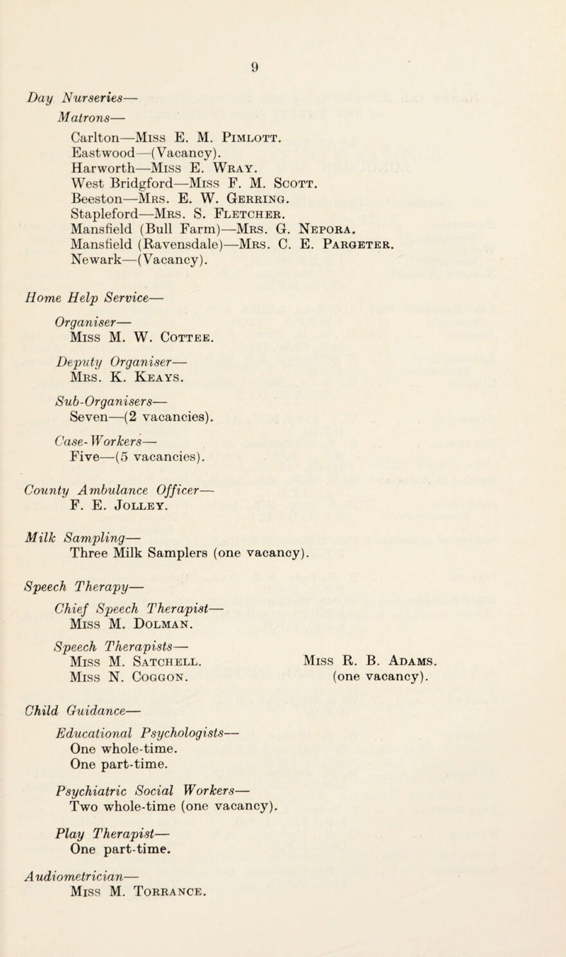 Day Nurseries— Matrons— Carlton—Miss E. M. Pimlott. Eastwood—(Vacancy). Harworth—Miss E. Wray. West Bridgford—Miss F. M. Scott. Beeston—Mrs. E. W. Gerring. Stapleford—Mrs. S. Fletcher. Mansfield (Bull Farm)—Mrs. G. Nepora. Mansfield (Ravensdale)—Mrs. C. E. Pargeter. Newark—(Vacancy). Home Help Service— Organiser— Miss M. W. Cottee. Deputy Organiser— Mrs. K. Keays. Sub-Organisers— Seven—(2 vacancies). Case- W or hers— Five—(5 vacancies). County Ambulance Officer— F. E. Jolley. Milk Sampling— Three Milk Samplers (one vacancy). Speech Therapy— Chief Speech Therapist— Miss M. Dolman. Speech Therapists— Miss M. Satchell. Miss R. B. Adams. Miss N. Coggon. (one vacancy). Child Guidance— Educational Psychologists— One whole-time. One part-time. Psychiatric Social Workers— Two whole-time (one vacancy). Play Therapist— One part-time. A udiometrician— Miss M. Torrance.
