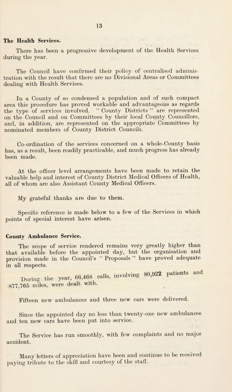 The Health Services. There has been a progressive development of the Health Services during the year. The Council have confirmed their policy of centralised adminis¬ tration with the result that there are no Divisional Areas or Committees dealing with Health Services. In a County of so condensed a population and of such compact area this procedure has proved workable and advantageous as regards the type of services involved. “ County Districts ” are represented on the Council and on Committees by their local County Councillors, and, in addition, are represented on the appropriate Committees by nominated members of County District Councils. Co-ordination of the services concerned on a whole-County basis has, as a result, been readily practicable, and much progress has already been made. <, At the officer level arrangements have been made to retain the valuable help and interest of County District Medical Officers of Health, all of whom are also Assistant County Medical Officers. My grateful thanks are due to them. Specific reference is made below to a few of the Services in which points of special interest have arisen. County Ambulance Service. The scope of service rendered remains very greatly higher than that available before the appointed day, but the organisation and provision made in the Council’s “ Proposals ” have proved adequate in all respects. Aft Aftx calls involving 80,922 patients and During the year, 66,468 calls, mvuivi & 77,765 miles, were dealt with. Fifteen new ambulances and three new cars were delivered. Since the appointed day no less than twenty-one new ambulances and ten new cars have been put into service. D O, The Service has run smoothly, with few complaints and no major accident. Many letters of appreciation have been and continue to be received paying tribute to the skill and courtesy of the staff.