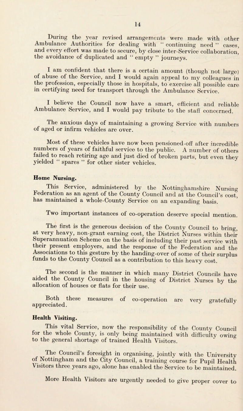 During the year revised arrangements were made with other Ambulance Authorities for dealing with “ continuing need ” cases, and every effort was made to secure, by close inter-Service collaboration, the avoidance of duplicated and “ empty ” journeys. I am confident that there is a certain amount (though not large) of abuse of the Service, and I would again appeal to my colleagues in the profession, especially those in hospitals, to exercise all possible care in certifying need for transport through the Ambulance Service. I believe the Council now have a smart, efficient and reliable Ambulance Service, and I would pay tribute to the staff concerned. The anxious days of maintaining a growing Service with numbers of aged or infirm vehicles are over. Most of these vehicles have now been pensioned-off after incredible numbers of years of faithful service to the public. A number of others failed to reach retiring age and just died of broken parts, but even they yielded “ spares ” for other sister vehicles. Home Nursing. This Service, administered by the Nottinghamshire Nursing Federation as an agent of the County Council and at the Council’s cost, has maintained a whole-County Service on an expanding basis. Two important instances of co-operation deserve special mention. The first is the generous decision of the County Council to bring, at very heavy, non-grant earning cost, the District Nurses within their Superannuation Scheme on the basis of including their past service with their present employers, and the response of the Federation and the Associations to this gesture by the handing-over of some of their surplus funds to the County Council as a contribution to this heavy cost. The second is the manner in which many District Councils have aided the County Council in the housing of District Nurses by the allocation of houses or flats for their use. Both these measures of co-operation are verv gratefullv appreciated. Health Visiting. This vital Service, now the responsibility of the County Council for the whole County, is only being maintained with difficulty owing to the general shortage of trained Health Visitors. The Council’s foresight in organising, jointly with the University of Nottingham and the City Council, a training course for Pupil Health Visitors three years ago, alone has enabled the Service to be maintained. More Health Visitors are urgently needed to give proper cover to