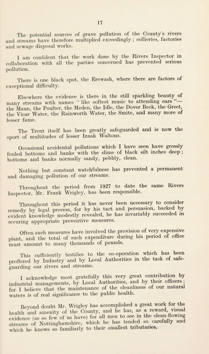 The potential sources of grave pollution of the County’s rivers and streams have therefore multiplied exceedingly ; collieries, factories and sewage disposal works. I am confident that the work done by the Rivers Inspector in collaboration with all the parties concerned has prevented serious pollution. There is one black spot, the Erewash, where there are factors of exceptional difficulty. Elsewhere the evidence is there in the still sparkling beauty of many streams with names “ like softest music to attending ears the Maun, the Poulter, the Meden, the Idle, the Dover Beck, the Greet, the Vicar’Water, the Rain worth Water, the Smite, and many more of lesser fame. The Trent itself has been greatly safeguarded and is now the sport of multitudes of lesser Izaak Waltons. Occasional accidental pollutions which I have seen have grossly fouled bottoms and banks with the slime of black silt inches deep ; bottoms and banks normally sandy, pebbly, clean. Nothing but constant watchfulness has prevented a permanent and damaging pollution of our streams. Throughout the period from 1927 to date the same Rivers Inspector, Mr. Frank Wrigley, has been responsible. Throughout this period it has never been necessary to consider remedy by legal process, for by his tact and persuasion, backed by evident knowledge modestly revealed, he has invariably succeeded in securing appropriate preventive measures. Often such measures have involved the provision of very expensive plant, and the total of such expenditure during his period of office must amount to many thousands of pounds. This sufficiently testifies to the co-operation which has been proffered by Industry and by Local Authorities in the task of safe- guarding our rivers and streams. I acknowledge most gratefully this very great contribution by industrial managements, by Local Authorities, and by their officers , for I believe that the maintenance of the cleanliness of our natural waters is of real significance to the public health. Beyond doubt Mr. Wrigley has accomplished a great work for the health and amenity of the County, and he has, as a reward visual evidence (as so few of us have) for all men to see in the clean-flowing streams of Nottinghamshire, which he has tended so carefuky an which he knows so familiarly to their smallest tributaries.
