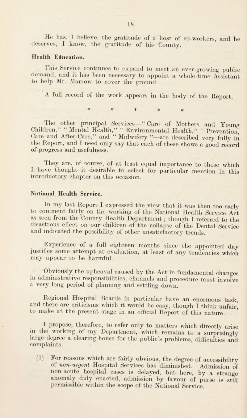 He has, I believe, the gratitude of n host of co-workers, and he deserves, I know, the gratitude of his County. Health Education. This Service continues to expand to meet an ever-growing public demand, and it has been necessary to appoint a whole-time Assistant to help Mr. Marrow to cover the ground. A full record of the work appears in the body of the Report. ***** The other principal Services—“ Care of Mothers and Young Children,” “ Mental Health,” “ Environmental Health,” “ Prevention, Care and After-Care,” and “ Midwifery ”—are described very fully in the Report, and X need only say that each of these shows a good record of progress and usefulness. They are, of course, of at least equal importance to those which I have thought it desirable to select for particular mention in this introductory chapter on this occasion. National Health Service. In my last Report I expressed the view that it was then too early to comment fairly on the working of the National Health Service Act as seen from the County Health Department ; though I referred to the disastrous effect on our children of the collapse of the Dental Service and indicated the possibility of other unsatisfactory trends. Experience of a full eighteen months since the appointed day justifies some attempt at evaluation, at least of any tendencies which may appear to be harmful. Obviously the upheaval caused by the Act in fundamental changes in administrative responsibilities, channels and procedure must involve a very long period of planning and settling down. Regional Hospital Boards in particular have an enormous task, and there are criticisms which it would be easy, though I think unfair^ to make at the present stage in an official Report of this nature. I propose, therefore, to refer only to matters which directly arise in the working of my Department, which remains to a surprisingly large degree a clearing-house for the public’s problems, difficulties and complaints. (i) For reasons which are fairly obvious, the degree of accessibility of non-urgent Hospital Services has diminished. Admission of non-acute hospital cases is delayed, but here, by a strange anomaly duly enacted, admission by favour of purse is still permissible within the scope of the National Service,