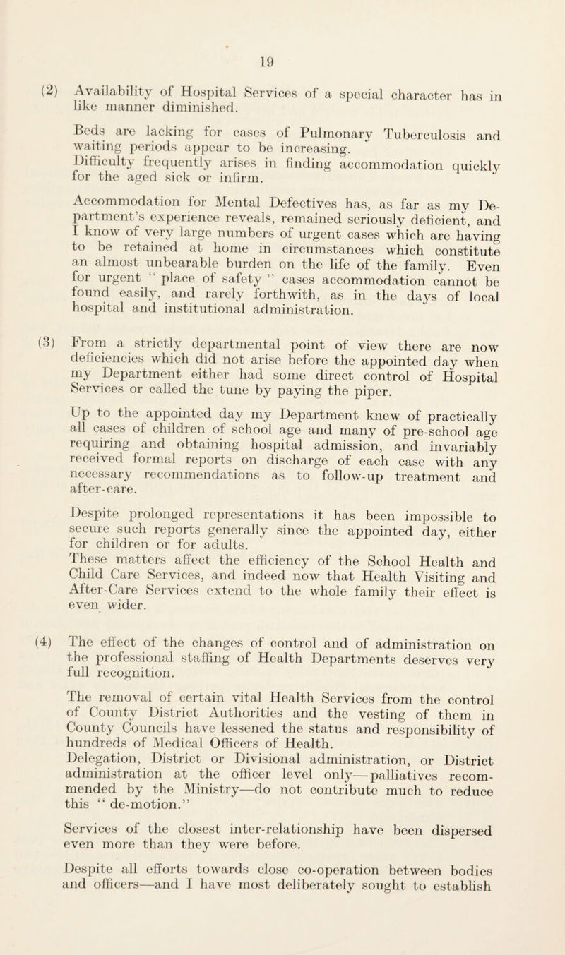 (2) Availability of Hospital Services of a special character has in like manner diminished. Beds are lacking for cases of Pulmonary Tuberculosis and waiting periods appear to be increasing. Difficulty frequently arises in finding accommodation quickly for the aged sick or infirm. Accommodation for Mental Defectives has, as far as my De¬ partment’s experience reveals, remained seriously deficient, and I know of very large numbers of urgent cases which are having to be retained at home in circumstances which constitute an almost unbearable burden on the life of the family. Even for urgent  place of safety ” cases accommodation cannot be found easily, and rarely forthwith, as in the days of local hospital and institutional administration. (3) From a strictly departmental point of view there are now deficiencies which did not arise before the appointed day when my Department either had some direct control of Hospital Services or called the tune by paying the piper. Up to the appointed day my Department knew of practically all cases of children of school age and many of pre-school age requiring and obtaining hospital admission, and invariably received formal reports on discharge of each case with any necessary recommendations as to follow-up treatment and after-care. Despite prolonged representations it has been impossible to secure such reports generally since the appointed day, either for children or for adults. These matters affect the efficiency of the School Health and Child Care Services, and indeed now that Health Visiting and After-Care Services extend to the whole family their effect is even wider. (4) The effect of the changes of control and of administration on the professional staffing of Health Departments deserves very full recognition. The removal of certain vital Health Services from the control of County District Authorities and the vesting of them in County Councils have lessened the status and responsibility of hundreds of Medical Officers of Health. Delegation, District or Divisional administration, or District administration at the officer level only—palliatives recom¬ mended by the Ministry—do not contribute much to reduce this “ de-motion.” Services of the closest inter-relationship have been dispersed even more than they were before. Despite all efforts towards close co-operation between bodies and officers—and I have most deliberately sought to establish