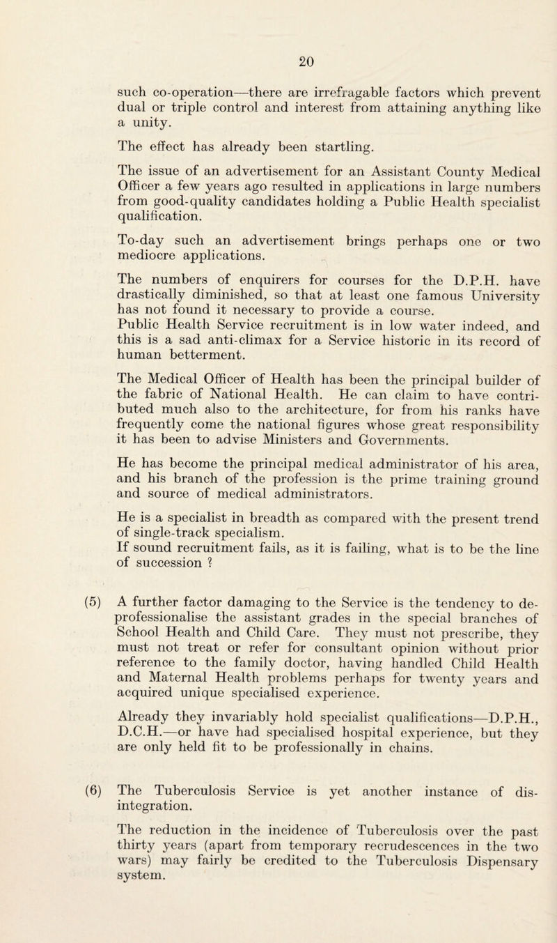 such co-operation—there are irrefragable factors which prevent dual or triple control and interest from attaining anything like a unity. The effect has already been startling. The issue of an advertisement for an Assistant County Medical Officer a few years ago resulted in applications in large numbers from good-quality candidates holding a Public Health specialist qualification. To-day such an advertisement brings perhaps one or two mediocre applications. The numbers of enquirers for courses for the D.P.H. have drastically diminished, so that at least one famous University has not found it necessary to provide a course. Public Health Service recruitment is in low water indeed, and this is a sad anti-climax for a Service historic in its record of human betterment. The Medical Officer of Health has been the principal builder of the fabric of National Health. He can claim to have contri¬ buted much also to the architecture, for from his ranks have frequently come the national figures whose great responsibility it has been to advise Ministers and Governments. He has become the principal medical administrator of his area, and his branch of the profession is the prime training ground and source of medical administrators. He is a specialist in breadth as compared with the present trend of single-track specialism. If sound recruitment fails, as it is failing, what is to be the line of succession ? (5) A further factor damaging to the Service is the tendency to de- professionalise the assistant grades in the special branches of School Health and Child Care. They must not prescribe, they must not treat or refer for consultant opinion without prior reference to the family doctor, having handled Child Health and Maternal Health problems perhaps for twenty years and acquired unique specialised experience. Already they invariably hold specialist qualifications—D.P.H., D.C.H.—or have had specialised hospital experience, but they are only held fit to be professionally in chains. (6) The Tuberculosis Service is yet another instance of dis¬ integration. The reduction in the incidence of Tuberculosis over the past thirty years (apart from temporary recrudescences in the two wars) may fairly be credited to the Tuberculosis Dispensary system.