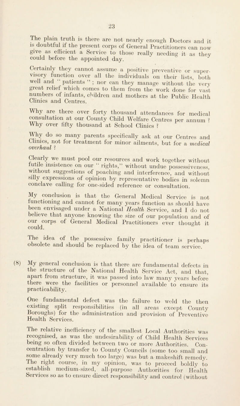 The plain truth is there are not nearly enough Doctors and it is doubtful if the present corps of General Practitioners can now give as efficient a Service to those really needing it as thev could before the appointed day. Certainly they cannot assume a positive preventive or super¬ visory function over all the individuals on their lists, both well and patients ” ; nor can they manage without the very great relief which comes to them from the work done for vast numbers of infants, children and mothers at the Public Health Clinics and Centres. Why are there over forty thousand attendances for medical consultation at our County Child Welfare Centres per annum ? Why over fifty thousand at School Clinics ? Why do so many parents specifically ask at our Centres and Clinics, not for treatment for minor ailments, but for a medical overhaul ? Clearly we must pool our resources and work together without utile insistence on our rights,” without undue possessiveness, without suggestions of poaching and interference, and without silly expressions of opinion by representative bodies in solemn conclave calling for one-sided reference or consultation. My conclusion is that the General Medical Service is not functioning and cannot for many years function as should have been envisaged under a National Health Service, and I do not believe that anyone knowing the size of our population and of our corps of General Medical Practitioners ever thought it could. The idea of the possessive family practitioner is perhaps obsolete and should be replaced by the idea of team service. (8) My general conclusion is that there are fundamental defects in the structure of the National Health Service Act, and that, apart from structure, it was passed into law many years before there were the facilities or personnel available to ensure its practicability. One fundamental defect was the failure to weld the then existing split responsibilities (in all areas except County Boroughs) for the administration and provision of Preventive Health Services. The relative inefficiency of the smallest Local Authorities was recognised, as was the undesirability of Child Health Services being so often divided between two or more Authorities. Con¬ centration by transfer to County Councils (some too small and some already very much too large) was but a makeshift remedy. The right course, in my opinion, was to proceed boldly to establish medium-sized, all-purpose Authorities for Health Services so as to ensure direct responsibility and control (without