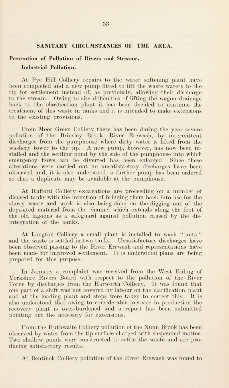 SANITARY CIRCUMSTANCES OF THE AREA. Prevention of Pollution of Rivers and Streams. Industrial Pollution. At Pye Hill Colliery repairs to the water softening plant have been completed and a new pump fitted to lift the waste waters to the tip for settlement instead of, as previously, allowing their discharge to the stream. Owing to site difficulties of lifting the wagon drainage back to the clarification plant it has been decided to continue the treatment of this waste in tanks and it is intended to make extensions to the existing provisions. From Moor Green Colliery there has been during the year severe pollution of the Brinsley Brook, River Erewash, by intermittent- discharges from the pumphouse where dirty water is lifted from the washery tower to the tip. A new pump, however, has now been in¬ stalled and the settling pond by the side of the pumphouse into which emergency flows can be diverted has been enlarged. Since these alterations were carried out no unsatisfactory discharges have been observed and, it is also understood, a further pump has been ordered so that a duplicate may be available at the pumphouse. At Rufford Colliery excavations are proceeding on a number of disused tanks with the intention of bringing them back into use for the slurry waste and work is also being done on the digging out of the deposited material from the channel which extends along the foot of the old lagoons as a safeguard against pollution caused by the dis¬ integration of the banks. At Langton Colliery a small plant is installed to wash “ nuts ” and the waste is settled in two tanks. Unsatisfactory discharges have been observed passing to the River Erewash and representations have been made for improved settlement. It is understood plans are being prepared for this purpose. In January a complaint was received from the West Riding of Yorkshire Rivers Board with respect to the pollution of the River Torne by discharges from the Harworth Colliery. It was found that one part of a shift was not covered by labour on the clarification plant and at the loading plant and steps were taken to correct this. It is also understood that owing to considerable increase in production the recovery plant is over-burdened and a report has been submitted pointing out the necessity for extensions. From the Huthwaite Colliery pollution of the Nunn Brook has been observed by water from the tip surface charged with suspended matter. Two shallow ponds were constructed to settle the waste and are pro¬ ducing satisfactory results. At Bentinck Colliery pollution of the River Erewash was found to