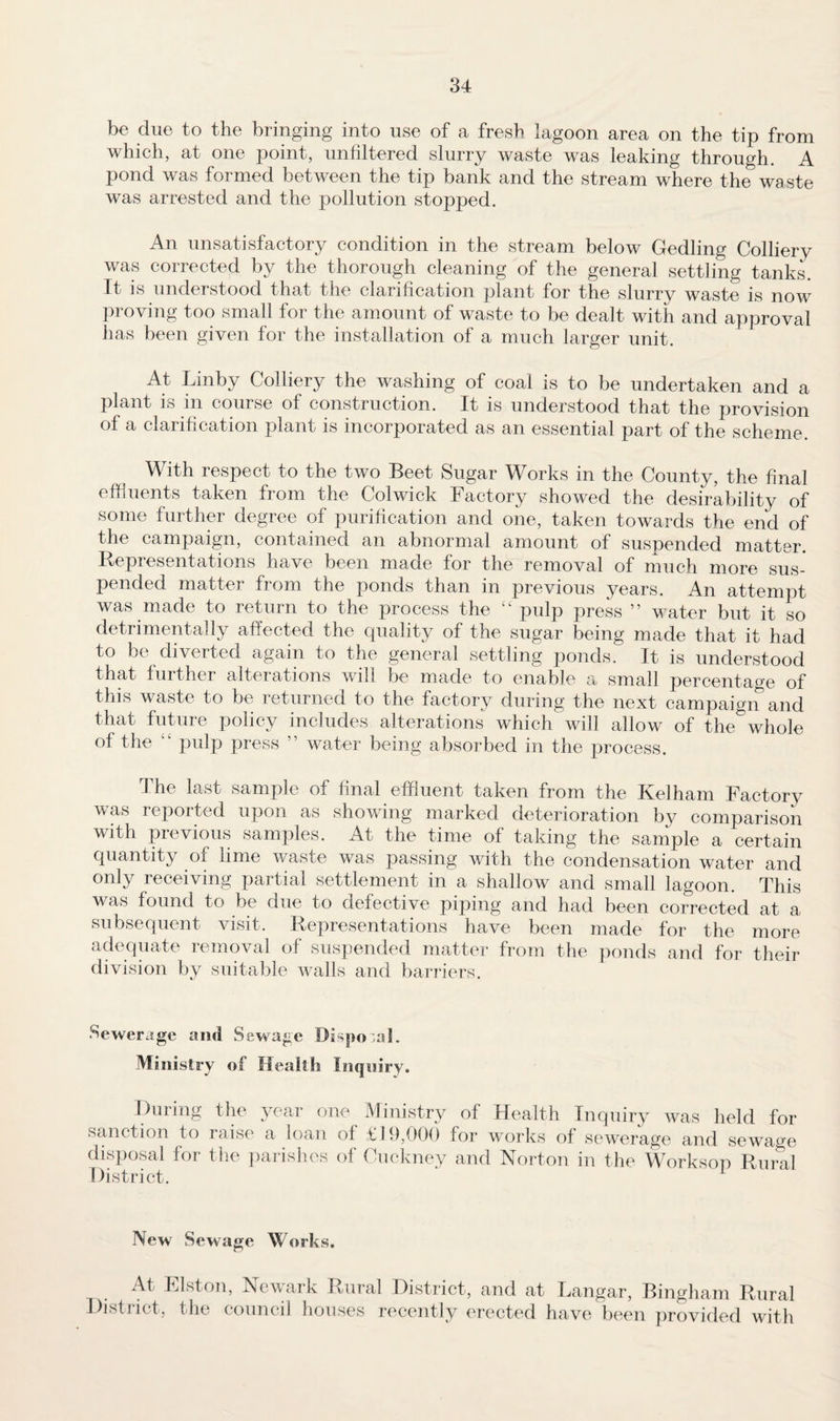 be due to the bringing into use of a fresh lagoon area on the tip from which, at one point, unfiltered slurry waste was leaking through. A pond was formed between the tip bank and the stream where the waste was arrested and the pollution stopped. An unsatisfactory condition in the stream below Gedling Colliery was corrected by the thorough cleaning of the general settling tanks. It is understood that the clarification plant for the slurry waste is now proving too small for the amount of waste to be dealt with and approval has been given for the installation of a much larger unit. At Linby Colliery the washing of coal is to be undertaken and a plant is in course of construction. It is understood that the provision of a clarification plant is incorporated as an essential part of the scheme. With respect to the two Beet Sugar Works in the County, the final effluents taken from the Col wick Factory showed the desirability of some further degree of purification and one, taken towards the end of the campaign, contained an abnormal amount of suspended matter. Representations have been made for the removal of much more sus¬ pended matter from the ponds than in previous years. An attempt was made to return to the process the “ pulp press ” water but it so detrimentally affected the quality of the sugar being made that it had to be diverted again to the general settling ponds. It is understood that further alterations will be made to enable a small percentage of this waste to be returned to the factory during the next campaign5 and that future policy includes alterations which will allow of the whole of the pulp press ” water being absorbed in the process. the last sample of final effluent taken from the Kelham Factory was reported upon as showing marked deterioration by comparison with previous samples. At the time of taking the sample a certain quantity of lime waste was passing with the condensation water and only receiving partial settlement in a shallow and small lagoon. This was found to be due to defective piping and had been corrected at a subsequent visit. Representations have been made for the more adequate removal of suspended matter from the ponds and for their division by suitable walls and barriers. •Sewerage and Sewage Disposal. Ministry of Health Inquiry. During the year one Ministry of Health Inquiry was held for sanction to raise a loan of £19,000 for works of sewerage and sewage disposal for the parishes of Cuckney and Norton in the Worksop Rural District. New Sewage Works. At Elston, Newark Rural District, and at Langar, Bingham Rural District, the council houses recently erected have been provided with