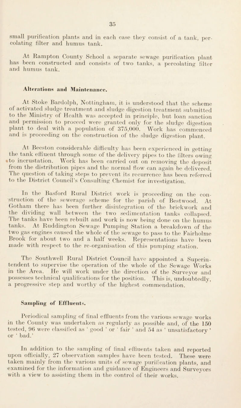 small purification plants and in each case they consist of a tank, per¬ colating filter and humus tank. At Rampton County School a separate sewage purification plant has been constructed and consists of two tanks, a percolating filter and humus tank. Alterations and Maintenance. At Stoke Bardolph, Nottingham, it is understood that the scheme of activated sludge treatment and sludge digestion treatment submitted to the Ministry of Health was accepted in principle, but loan sanction and permission to proceed were granted only for the sludge digestion plant to deal with a population of 375,000. Work has commenced and is proceeding on the construction of the sludge digestion plant. At Beeston considerable difficulty has been experienced in getting the tank effluent through some of the delivery pipes to the filters owing to incrustation. Work has been carried out on removing the deposit from the distribution pipes and the normal flow can again be delivered. The question of taking steps to prevent its recurrence has been referred to the District Council’s Consulting Chemist for investigation. In the Basford Rural District work is proceeding on the con¬ struction of the sewerage scheme for the parish ot Bestwood. At Gotham there has been further disintegration of the brickwork and the dividing wall between the two sedimentation tanks collapsed. The tanks have been rebuilt and work is now being done on the humus tanks. At Ruddington Sewage Pumping Station a breakdown of the two gas engines caused the whole of the sewage to pass to the Fairholme Brook for about two and a half weeks. Representations have been made with respect to the re-organisation of this pumping station. The Southwell Rural District Council have appointed a Superin¬ tendent to supervise the operation of the whole of the Sewage Works in the Area. He will work under the direction of the Surveyor and possesses technical qualifications for the position. This is, undoubtedly, a progressive step and worthy of the highest commendation. Sampling of Effluents. Periodical sampling of final effluents from the various sewage works in the County was undertaken as regularly as possible and, of the 150 tested, 96 were classified as ‘ good ’ or 4 fair 5 and 54 as ‘ unsatisfactory ’ or ‘ bad.’ In addition to the sampling of final effluents taken and reported upon officially, 27 observation samples have been tested. These were taken mainly from the various units of sewage purification plants, and examined for the information and guidance of Engineers and Surveyors with a view to assisting them in the control of their works.