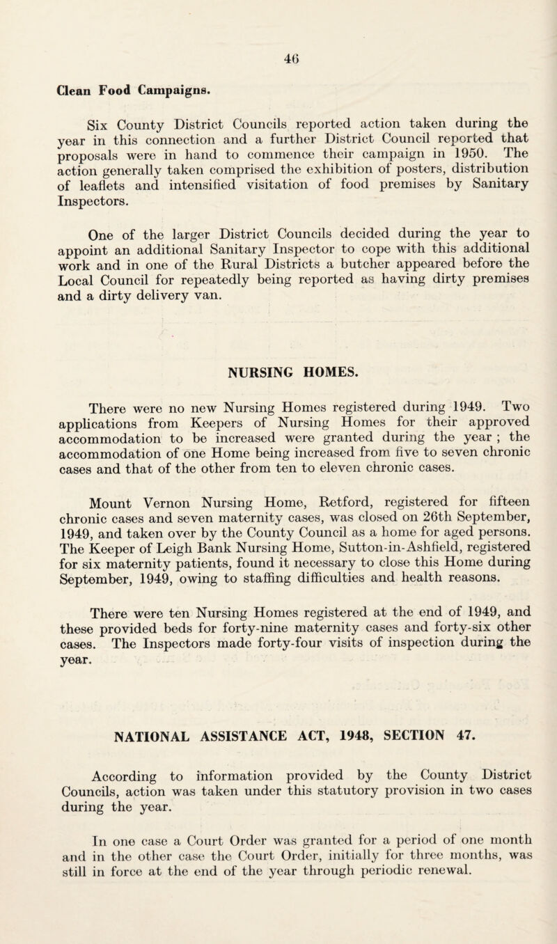 Clean Food Campaigns. Six County District Councils reported action taken during the year in this connection and a further District Council reported that proposals were in hand to commence their campaign in 1950. The action generally taken comprised the exhibition of posters, distribution of leaflets and intensified visitation of food premises by Sanitary Inspectors. One of the larger District Councils decided during the year to appoint an additional Sanitary Inspector to cope with this additional work and in one of the Rural Districts a butcher appeared before the Local Council for repeatedly being reported as having dirty premises and a dirty delivery van. NURSING HOMES. There were no new Nursing Homes registered during 1949. Two applications from Keepers of Nursing Homes for their approved accommodation to be increased were granted during the year ; the accommodation of one Home being increased from five to seven chronic cases and that of the other from ten to eleven chronic cases. Mount Vernon Nursing Home, Retford, registered for fifteen chronic cases and seven maternity cases, was closed on 26th September, 1949, and taken over by the County Council as a home for aged persons. The Keeper of Leigh Bank Nursing Home, Sutton-in-Ashfield, registered for six maternity patients, found it necessary to close this Home during September, 1949, owing to staffing difficulties and health reasons. There were ten Nursing Homes registered at the end of 1949, and these provided beds for forty-nine maternity cases and forty-six other cases. The Inspectors made forty-four visits of inspection during the year. NATIONAL ASSISTANCE ACT, 1948, SECTION 47. According to information provided by the County District Councils, action was taken under this statutory provision in two cases during the year. In one case a Court Order was granted for a period of one month and in the other case the Court Order, initially for three months, was still in force at the end of the year through periodic renewal.