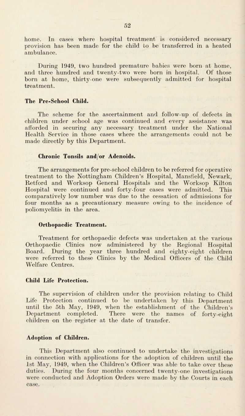 home. In cases where hospital treatment is considered necessary provision has been made for the child to be transferred in a heated ambulance. During 1949, two hundred premature babies were born at home, and three hundred and twenty-two were born in hospital. Of those born at home, thirty-one were subsequently admitted for hospital treatment. The Pre-School Child. The scheme for the ascertainment and follow-up of defects in children under school age was continued and every assistance was afforded in securing any necessary treatment under the National Health Service in those cases where the arrangements could not be made directly by this Department. Chronic Tonsils and/or Adenoids. The arrangements for pre-school children to be referred for operative treatment to the Nottingham Children’s Hospital, Mansfield, Newark, Retford and Worksop General Hospitals and the Worksop Kilton Hospital were continued and forty-four cases were admitted. This comparatively low number was due to the cessation of admissions for four months as a precautionary measure owing to the incidence of poliomyelitis in the area. Orthopaedic Treatment. Treatment for orthopaedic defects was undertaken at the various Orthopaedic Clinics now administered by the Regional Hospital Board. During the year three hundred and eighty-eight children were referred to these Clinics by the Medical Officers of the Child Welfare Centres. Child Life Protection. The supervision of children under the provision relating to Child Life Protection continued to be undertaken by this Department until the 5th May, 1949, when the establishment of the Children’s Department completed. There were the names of forty-eight children on the register at the date of transfer. Adoption of Children. This Department also continued to undertake the investigations in connection with applications for the adoption of children until the 1st May, 1949, when the Children’s Officer was able to take over these duties. During the four months concerned twenty-one investigations were conducted and Adoption Orders were made by the Courts in each case.