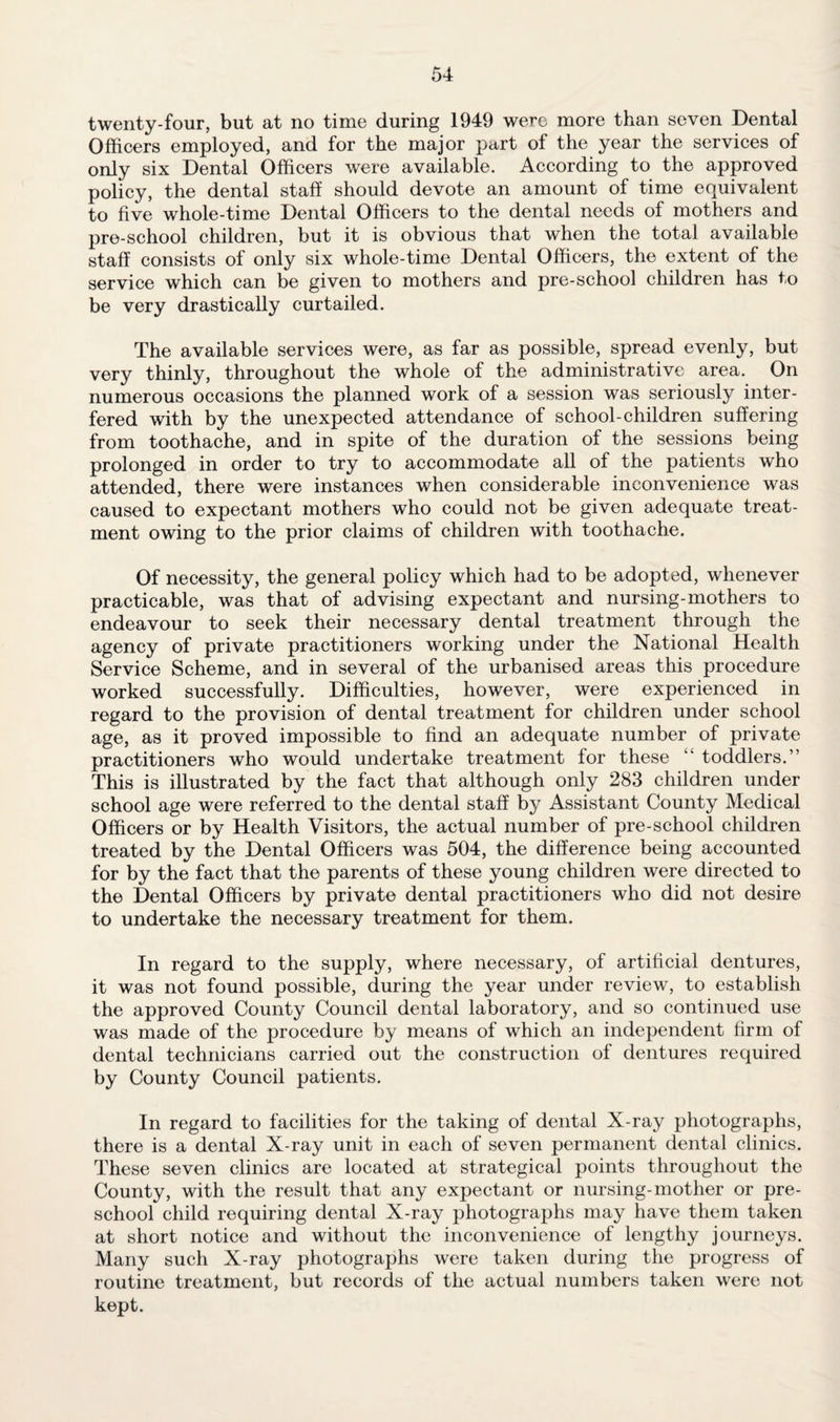 twenty-four, but at no time during 1949 were more than seven Dental Officers employed, and for the major part of the year the services of only six Dental Officers were available. According to the approved policy, the dental staff should devote an amount of time equivalent to five whole-time Dental Officers to the dental needs of mothers and pre-school children, but it is obvious that when the total available staff consists of only six whole-time Dental Officers, the extent of the service which can be given to mothers and pre-school children has to be very drastically curtailed. The available services were, as far as possible, spread evenly, but very thinly, throughout the whole of the administrative area. On numerous occasions the planned work of a session was seriously inter¬ fered with by the unexpected attendance of school-children suffering from toothache, and in spite of the duration of the sessions being prolonged in order to try to accommodate all of the patients who attended, there were instances when considerable inconvenience was caused to expectant mothers who could not be given adequate treat¬ ment owing to the prior claims of children with toothache. Of necessity, the general policy which had to be adopted, whenever practicable, was that of advising expectant and nursing-mothers to endeavour to seek their necessary dental treatment through the agency of private practitioners working under the National Health Service Scheme, and in several of the urbanised areas this procedure worked successfully. Difficulties, however, were experienced in regard to the provision of dental treatment for children under school age, as it proved impossible to find an adequate number of private practitioners who would undertake treatment for these “ toddlers.” This is illustrated by the fact that although only 283 children under school age were referred to the dental staff by Assistant County Medical Officers or by Health Visitors, the actual number of pre-school children treated by the Dental Officers was 504, the difference being accounted for by the fact that the parents of these young children were directed to the Dental Officers by private dental practitioners who did not desire to undertake the necessary treatment for them. In regard to the supply, where necessary, of artificial dentures, it was not found possible, during the year under review, to establish the approved County Council dental laboratory, and so continued use was made of the procedure by means of which an independent firm of dental technicians carried out the construction of dentures required by County Council patients. In regard to facilities for the taking of dental X-ray photographs, there is a dental X-ray unit in each of seven permanent dental clinics. These seven clinics are located at strategical points throughout the County, with the result that any expectant or nursing-mother or pre¬ school child requiring dental X-ray photographs may have them taken at short notice and without the inconvenience of lengthy journeys. Many such X-ray photographs were taken during the progress of routine treatment, but records of the actual numbers taken were not kept.