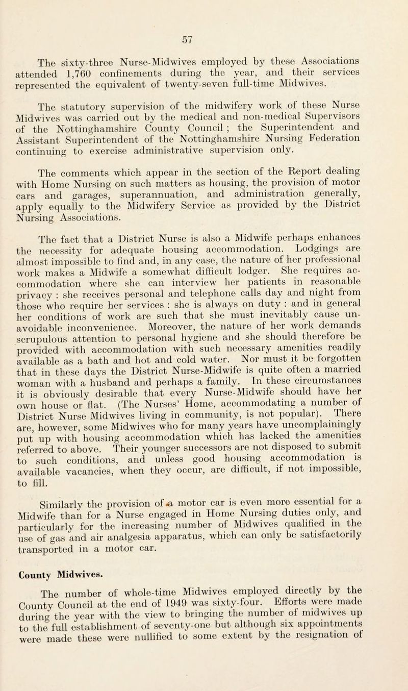 The sixty-three Nurse-Midwives employed by these Associations attended 1,760 confinements during the year, and their services represented the equivalent of twenty-seven full-time Midwives. The statutory supervision of the midwifery work of these Nurse Mid wives was carried out by the medical and non-medical Supervisors of the Nottinghamshire County Council ; the Superintendent and Assistant Superintendent of the Nottinghamshire Nursing Federation continuing to exercise administrative supervision only. The comments which appear in the section of the Report dealing with Home Nursing on such matters as housing, the provision of motor cars and garages, superannuation, and administration generally, apply equally to the Midwifery Service as provided by the District Nursing Associations. The fact that a District Nurse is also a Midwife perhaps enhances the necessity for adequate housing accommodation. Lodgings are almost impossible to find and, in any case, the nature of her professional work makes a Midwife a somewhat difficult lodger. She requires ac¬ commodation where she can interview her patients in reasonable privacy : she receives personal and telephone calls day and night from those who require her services : she is always on duty : and in general her conditions of work are such that she must inevitably cause un¬ avoidable inconvenience. Moreover, the nature of her work demands scrupulous attention to personal hygiene and she should therefore be provided with accommodation with such necessary amenities readily available as a bath and hot and cold water. Nor must it be forgotten that in these days the District Nurse-Midwife is quite often a married woman with a husband and perhaps a family. In these ciicumstances it is obviously desirable that every Nurse-Midwife should have her own house or flat, (the Nurses5 Home, accommodating a number of District Nurse Midwives living in community, is not popular). There are, however, some Midwives who for many years have uncomplainingly put up with housing accommodation which has lacked the amenities referred to above. Their younger successors are not disposed to submit to such conditions, and unless good housing accommodation is available vacancies, when they occur, are difficult, if not impossible, to fill. Similarly the provision of#a motor car is even more essential for a Midwife than for a Nurse engaged in Home Nursing duties only, and particularly for the increasing number of Midwives qualified in the use of gas and air analgesia apparatus, which can only be satisfactorily transported in a motor car. County Midwives. The number of whole-time Midwives employed directly by the County Council at the end of 1949 was sixty-four. Efforts were made during the year with the view to bringing the number of midwives up to the full establishment of seventy-one but although six appointments were made these were nullified to some extent by the resignation of