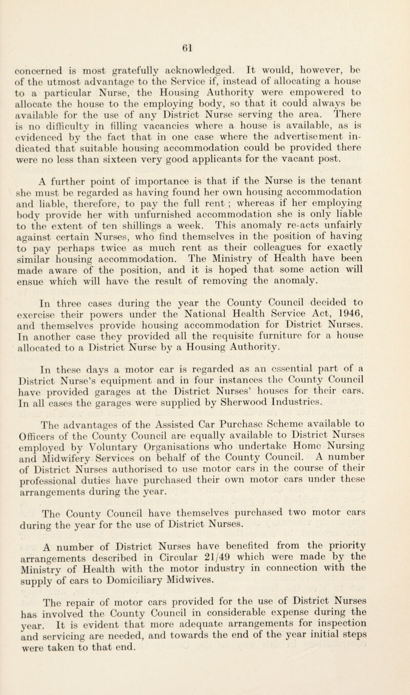 concerned is most gratefully acknowledged. It would, however, be of the utmost advantage to the Service if, instead of allocating a house to a particular Nurse, the Housing Authority were empowered to allocate the house to the employing body, so that it could always be available for the use of any District Nurse serving the area. There is no difficulty in filling vacancies where a house is available, as is evidenced by the fact that in one case where the advertisement in¬ dicated that suitable housing accommodation could be provided there were no less than sixteen very good applicants for the vacant post. A further point of importance is that if the Nurse is the tenant she must be regarded as having found her own housing accommodation and liable, therefore, to pay the full rent ; whereas if her employing body provide her with unfurnished accommodation she is only liable to the extent of ten shillings a week. This anomaly re-acts unfairly against certain Nurses, who find themselves in the position of having to pay perhaps twice as much rent as their colleagues for exactly similar housing accommodation. The Ministry of Health have been made aware of the position, and it is hoped that some action will ensue which will have the result of removing the anomaly. In three cases during the year the County Council decided to exercise their powers under the National Health Service Act, 1946, and themselves provide housing accommodation for District Nurses. In another case they provided all the requisite furniture for a house allocated to a District Nurse by a Housing Authority. In these days a motor car is regarded as an essential part of a District Nurse’s equipment and in four instances the County Council have provided garages at the District Nurses’ houses for their cars. In all cases the garages were supplied by Sherwood Industries. The advantages of the Assisted Car Purchase Scheme available to Officers of the County Council are equally available to District Nurses employed by Voluntary Organisations who undertake Home Nursing and Midwifery Services on behalf of the County Council. A number of District Nurses authorised to use motor cars in the course of their professional duties have purchased their own motor cars under these arrangements during the year. The County Council have themselves purchased two motor cars during the year for the use of District Nurses. A number of District Nurses have benefited from the priority arrangements described in Circular 21/49 which were made by the Ministry of Health with the motor industry in connection with the supply of cars to Domiciliary Midwives. The repair of motor cars provided for the use of District Nurses has involved the County Council in considerable expense during the year. It is evident that more adequate arrangements for inspection and servicing are needed, and towards the end of the year initial steps were taken to that end.