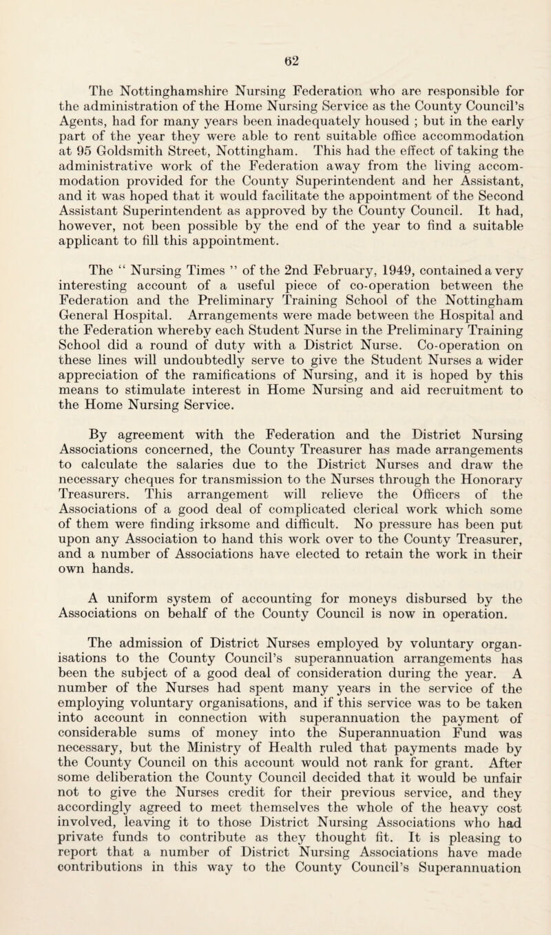 (52 The Nottinghamshire Nursing Federation who are responsible for the administration of the Home Nursing Service as the County Council’s Agents, had for many years been inadequately housed ; but in the early part of the year they were able to rent suitable office accommodation at 95 Goldsmith Street, Nottingham. This had the effect of taking the administrative work of the Federation away from the living accom¬ modation provided for the County Superintendent and her Assistant, and it was hoped that it would facilitate the appointment of the Second Assistant Superintendent as approved by the County Council. It had, however, not been possible by the end of the year to find a suitable applicant to fill this appointment. The “ Nursing Times ” of the 2nd February, 1949, contained a very interesting account of a useful piece of co-operation between the Federation and the Preliminary Training School of the Nottingham General Hospital. Arrangements were made between the Hospital and the Federation whereby each Student Nurse in the Preliminary Training School did a round of duty with a District Nurse. Co-operation on these lines will undoubtedly serve to give the Student Nurses a wider appreciation of the ramifications of Nursing, and it is hoped by this means to stimulate interest in Home Nursing and aid recruitment to the Home Nursing Service. By agreement with the Federation and the District Nursing Associations concerned, the County Treasurer has made arrangements to calculate the salaries due to the District Nurses and draw the necessary cheques for transmission to the Nurses through the Honorary Treasurers. This arrangement will relieve the Officers of the Associations of a good deal of complicated clerical work which some of them were finding irksome and difficult. No pressure has been put upon any Association to hand this work over to the County Treasurer, and a number of Associations have elected to retain the work in their own hands. A uniform system of accounting for moneys disbursed by the Associations on behalf of the County Council is now in operation. The admission of District Nurses employed by voluntary organ¬ isations to the County Council’s superannuation arrangements has been the subject of a good deal of consideration during the year. A number of the Nurses had spent many years in the service of the employing voluntary organisations, and if this service was to be taken into account in connection with superannuation the payment of considerable sums of money into the Superannuation Fund was necessary, but the Ministry of Health ruled that payments made by the County Council on this account would not rank for grant. After some deliberation the County Council decided that it would be unfair not to give the Nurses credit for their previous service, and they accordingly agreed to meet themselves the whole of the heavy cost involved, leaving it to those District Nursing Associations who had private funds to contribute as they thought fit. It is pleasing to report that a number of District Nursing Associations have made contributions in this way to the County Council’s Superannuation