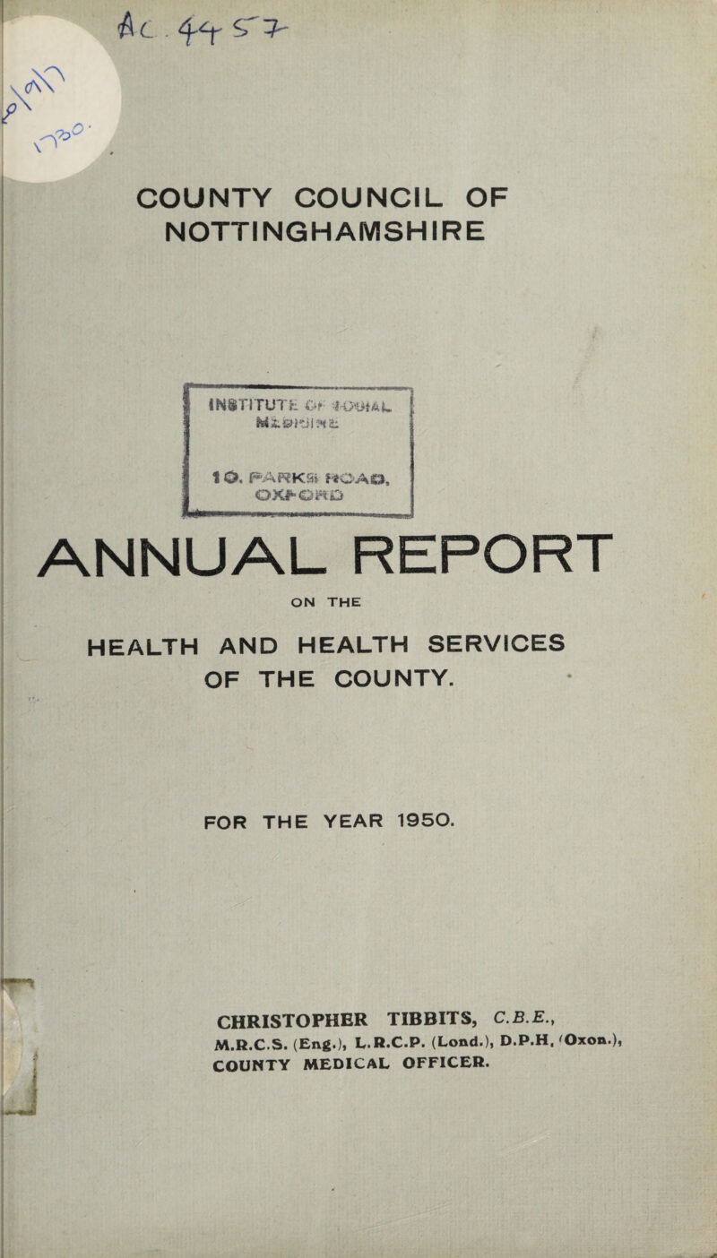 Ac. 4*r COUNTY COUNCIL OF NOTTINGHAMSHIRE ANNUAL REPORT ON THE INtTITUTH Of- HJ-lilAU ; 1 O. PARK Si HO AO, OXPQH.D HEALTH AND HEALTH SERVICES OF THE COUNTY. FOR THE YEAR 1950. CHRISTOPHER TIBBITS, C.B.E., M.R.C.S. (Eng.), L.R.C.P. (Load.), D.P.H. Oxon ), COUNTY MEDICAL OFFICER.