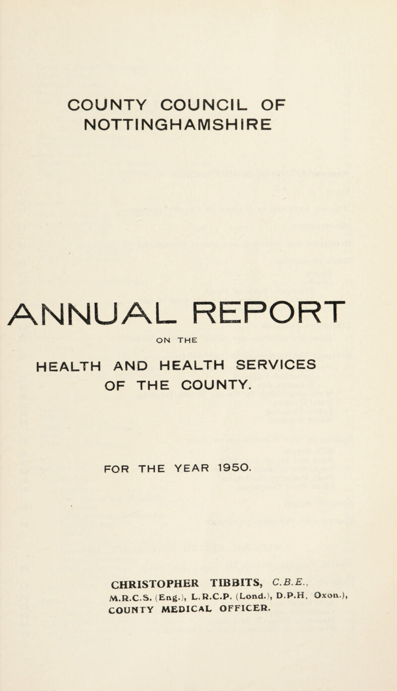 COUNTY COUNCIL OF NOTTINGHAMSHIRE ANNUAL REPORT ON THE HEALTH AND HEALTH SERVICES OF THE COUNTY. FOR THE YEAR 1950. CHRISTOPHER TIBBITS, C.B.E., M.R.C.S. (Eng.), L.R.C.P. (Lond.), D.P.H. Oxon.), COUNTY MEDICAL OFFICER.