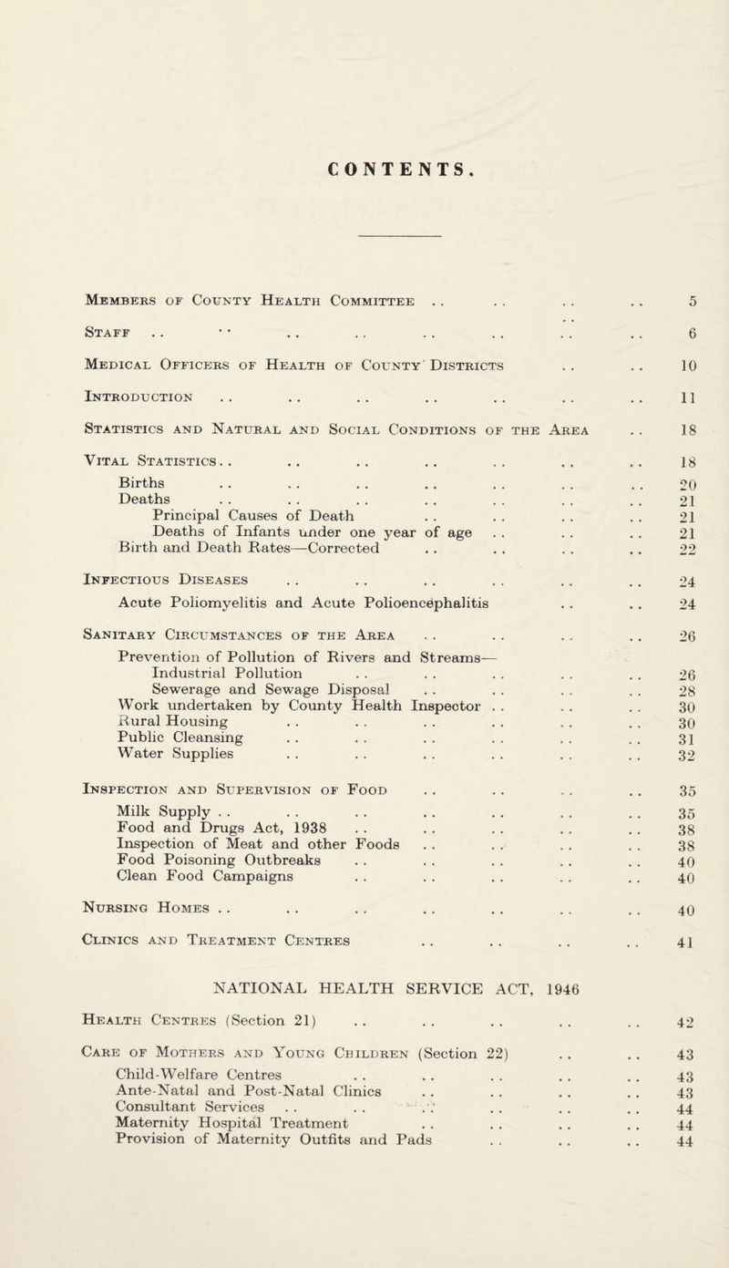 CONTENTS Members of County Health Committee . . . . . . . . 5 Staff .. • • . . . . . . . . . . . . 6 Medical Officers of Health of County Districts .. .. 10 Introduction .. . . . . . . . . .. .. 11 Statistics and Natural and Social Conditions of the Area . . 18 Vital Statistics.. .. .. .. .. .. 18 Births . . . . . . . . . . . . . . 20 Deaths . . . . . . . . . . . . . . 21 Principal Causes of Death . . . . . . . . 21 Deaths of Infants under one year of age . . . . . . 21 Birth and Death Rates—Corrected . . . . . . . . 22 Infectious Diseases . . . . . . . . . . . . 24 Acute Poliomyelitis and Acute Polioencephalitis . . . . 24 Sanitary Circumstances of the Area . . . . . . . . 26 Prevention of Pollution of Rivers and Streams— Industrial Pollution . . . . . . . . . . 26 Sewerage and Sewage Disposal . . . . . . . . 28 Work undertaken by County Health Inspector . . 30 Rural Housing . . . . . . . . . . . . 30 Public Cleansing . . . . . . . . . . . . 31 Water Supplies . . . . . . . . . . . . 32 Inspection and Supervision of Food . . . . . . .. 35 Milk Supply . . . . . . . . . . . . . . 35 Food and Drugs Act, 1938 . . . . . . . . . . 38 Inspection of Meat and other Foods . . . . . . . . 38 Food Poisoning Outbreaks . . . . . . . . . . 40 Clean Food Campaigns . . . . . . . . . . 40 Nursing Homes . . . . . . . . . . . . . . 40 Clinics and Treatment Centres . . . . . . . . 4] NATIONAL HEALTH SERVICE ACT, 1946 Health Centres (Section 21) .. .. .. .. .. 42 Care of Mothers and Young Children (Section 22) . . . . 43 Child-Welfare Centres . . . . . . . . . . 43 Ante-Natal and Post-Natal Clinics . . . . . . . . 43 Consultant Services . . . . ~ . . . . . , 44 Maternity Hospital Treatment . . . . . . . . 44 Provision of Maternity Outfits and Pads . . . . . . 44