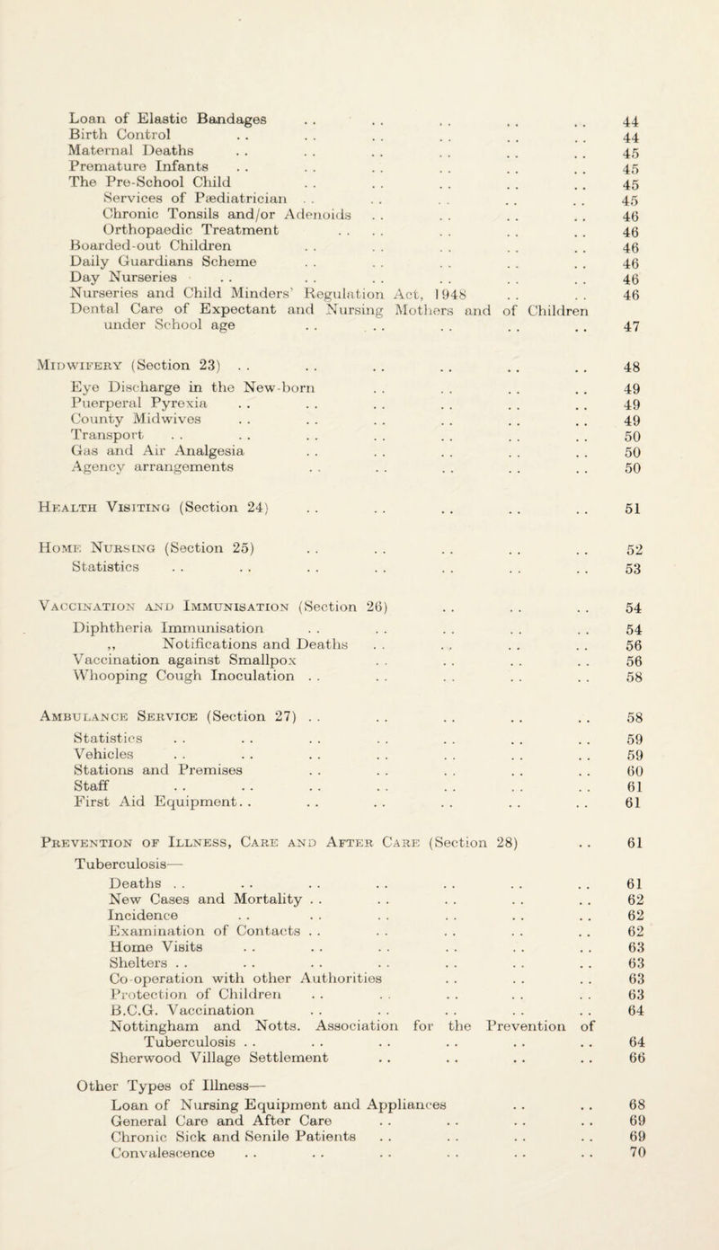 Loan of Elastic Bandages . . . . . . . . . . 44 Birth Control . . . . . . . . . . . . 44 Maternal Deaths . . . . . . . . . . , , 45 Premature Infants . . . . . . . . . . . . 45 The Pre-School Child . . . . . . . . .. 45 Services of Paediatrician . . . . . . . . 45 Chronic Tonsils and/or Adenoids . . . . . . . . 46 Orthopaedic Treatment .... . . . . , . 46 Boarded-out Children . . . . . . . . . . 46 Daily Guardians Scheme . . . . . . . . . . 46 Day Nurseries . . . . . . . . . . . . 46 Nurseries and Child Minders’ Regulation Act, 1948 . . . . 46 Dental Care of Expectant and Nursing Mothers and of Children under School age . . . . . . . . . . 47 Midwifery (Section 23) . . . . . . . . . . . . 48 Eye Discharge in the New-born . . . . . . . . 49 Puerperal Pyrexia . . . . . . . . . . . . 49 County Midwives . . . . . . . . . . . . 49 Transport . . . . . . . . . . . . . . 50 Gas and Air Analgesia . . . . . . . . . . 50 Agency arrangements . . . . . . . . . . 50 Health Visiting (Section 24) . . . . . . . . . . 51 Home Nursing (Section 25) . . . . . . . . . . 52 Statistics . . . . . . . . . . . . . . 53 Vaccination and Immunisation (Section 26) . . . . . . 54 Diphtheria Immunisation . . . . . . . . . . 54 ,, Notifications and Deaths . . . . . . . . 56 Vaccination against Smallpox . . . . . . . . 56 Whooping Cough Inoculation . . . . . . . . . . 58 Ambulance Service (Section 27) . . . . . . . . . . 58 Statistics . . . . . . . . . . . . . . 59 Vehicles . . . . . . . . . . . . . . 59 Stations and Premises . . . . . . . . . . 60 Staff . . . . . . . . . . . . . . 61 First Aid Equipment. . . . . . . . . . . . 61 Prevention of Illness, Care and After Care (Section 28) . . 61 Tuberculosis— Deaths . . . . . . . . . . . . . . 61 New Cases and Mortality . . . . . . . . . . 62 Incidence . . . . . . . . . . . . 62 Examination of Contacts . . . . . . . . . . 62 Home Visits . . . . . . . . . . . . 63 Shelters . . . . . . . . . . . . . . 63 Co-operation with other Authorities . . . . . . 63 Protection of Children . . . . . . . . . . 63 B.C.G. Vaccination . . . . . . . . . . 64 Nottingham and Notts. Association for the Prevention of Tuberculosis . . . . . . . . . . . . 64 Sherwood Village Settlement . . . . . . . . 66 Other Types of Illness— Loan of Nursing Equipment and Appliances . . . . 68 General Care and After Care . . . . . . . . 69 Chronic Sick and Senile Patients . . . . . . . . 69 Convalescence . . . . . . . . . . . . 70