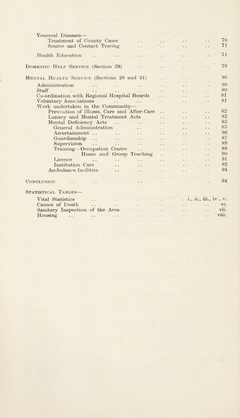Venereal Diseases— Treatment of County Cases . . . . . . . • 70 Source and Contact Tracing . . . . . . . • 71 Health Education . . . . . . . • • • • • 71 Domestic Help Service (Section 29) . . . . . . . . 79 Mental Health Service (Sections 28 and 51) .. .. •• 80 Administration . . . . . • - • • • • • 80 Staff . . . . . . . • • • • - • • 80 Co-ordination with Regional Hospital Boards . . . . - . 81 Voluntary Associations . . . . . . . • • • 81 Work undertaken in the Community— Prevention of Illness, Care and After-Care . . . . . . 82 Lunacy and Mental Treatment Acts . . . . . . 83 Mental Deficiency Acts . . . . . . . . . . 85 General Administration . . . . . . . . 85 Ascertainment . . . . . . . . . • • • 86 Guardianship . . . . . . . . - • - • 87 Supervision . . . . . . . ■ ■ • • • 89 Training—Occupation Centre . . . . . . . ■ 89 Home and Group Teaching . . . . . . 90 Licence . . . . . . . . - • • • 91 Institution Care . . . . . . . ■ • • 92 Ambulance facilities . . . . . . . . - • 94 Conclusion . . . . • - •• • - •• 94 Statistical Tables— Vital Statistics Causes of Death Sanitary Inspection of the Area Housing . . i., ii., iii., iv., v. vi. vii. viii.