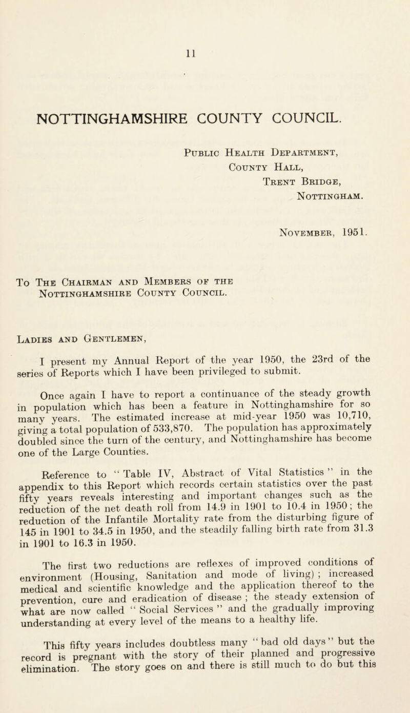 NOTTINGHAMSHIRE COUNTY COUNCIL. Public Health Department, County Hall, Trent Bridge, Nottingham. November, 1951. To The Chairman and Members of the Nottinghamshire County Council. Ladies and Gentlemen, I present my Annual Report of the year 1950, the 23rd of the series of Reports which I have been privileged to submit. Once again I have to report a continuance of the steady growth in population which has been a feature in Nottinghamshire for so many years. The estimated increase at mid-year 1950 was 10,710, giving a total population of 533,870. The population has approximately doubled since the turn of the century, and Nottinghamshire has become one of the Large Counties. Reference to 1 Table IV, Abstract ol Vital Statistics in the appendix to this Report which records certain statistics over the past fifty years reveals interesting and important changes such as the reduction of the net death roll from 14.9 in 1901 to 10.4 in 1950; the reduction of the Infantile Mortality rate from the disturbing figure of 145 in 1901 to 34.5 in 1950, and the steadily falling birth rate from 31.3 in 1901 to 16.3 in 1950. The first two reductions are reflexes of improved conditions of environment (Housing, Sanitation and mode of living) , increased medical and scientific knowledge and the application thereof to the prevention cure and eradication of disease ; the steady extension of what are now called “ Social Services ” and the gradually improving understanding at every level of the means to a healthy life. This fifty years includes doubtless many ‘bad old days” but the record is pregnant with the story of their planned and progressive elimination. The story goes on and there is still much to do but this