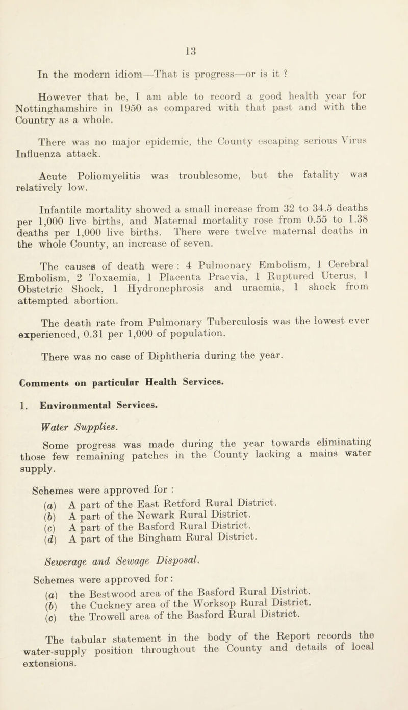 However that be, I am able to record a good health year for Nottinghamshire in 1950 as compared with that past and with the Country as a whole. There was no major epidemic, the County escaping serious \ irus Influenza attack. Acute Poliomyelitis was troublesome, but the fatality was relatively low. Infantile mortality showed a small increase from 32 to 34.5 deaths per 1,000 live births, and Maternal mortality rose from 0.55 to 1.38 deaths per 1,000 live births. There were twelve maternal deaths in the whole County, an increase of seven. The causes of death were : 4 Pulmonary Embolism, 1 Cerebral Embolism, 2 Toxaemia, 1 Placenta Praevia, 1 Ruptured Uterus, 1 Obstetric Shock, 1 Hydronephrosis and uraemia, 1 shock from attempted abortion. The death rate from Pulmonary Tuberculosis was the lowest ever experienced, 0.31 per 1,000 of population. There was no case of Diphtheria during the year. Comments on particular Health Services. 1. Environmental Services. Water Supplies. Some progress was made during the year towards eliminating those few remaining patches in the County lacking a mains water supply. Schemes were approved for : (a) A part of the East Retford Rural District. (b) A part of the Newark Rural District. (c) A part of the Basford Rural District. (d) A part of the Bingham Rural District. Sewerage and Sewage Disposal. Schemes were approved for : (a) the Bestwood area of the Basford Rural Distriot. (b) the Cuckney area of the Worksop Rural District. (c) the Trowell area of the Basford Rural District. The tabular statement in the body of the Report records the water-supply position throughout the County and details of local extensions.