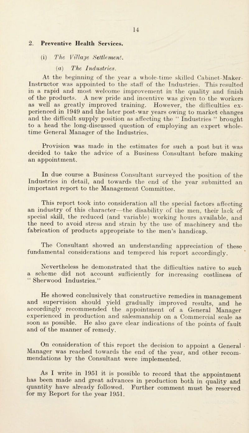 2. Preventive Health Services. (i) The Village Settlement. (a) The Industries. At the beginning of the year a whole-time skilled Cabinet-Maker- Instructor was appointed to the staff of the Industries. This resulted in a rapid and most welcome improvement in the quality and finish of the products. A new pride and incentive was given to the workers as well as greatly improved training. However, the difficulties ex¬ perienced in 1949 and the later post-war years owing to market changes and the difficult supply position as affecting the “ Industries ” brought to a head the long-discussed question of employing an expert whole¬ time General Manager of the Industries. Provision was made in the estimates for such a post but it was decided to take the advice of a Business Consultant before making an appointment. In due course a Business Consultant surveyed the position of the Industries in detail, and towards the end of the year submitted an important report to the Management Committee. This report took into consideration all the special factors affecting an industry of this character—the disability of the men, their lack of special skill, the reduced (and variable) working hours available, and the need to avoid stress and strain by the use of machinery and the fabrication of products appropriate to the men’s handicap. The Consultant showed an understanding appreciation of these fundamental considerations and tempered his report accordingly. Nevertheless he demonstrated that the difficulties native to such a scheme did not account sufficiently lor increasing costliness of “ Sherwood Industries.” He showed conclusively that constructive remedies in management and supervision should yield gradually improved results, and he accordingly recommended the appointment of a General Manager experienced in production and salesmanship on a Commercial scale as soon as possible. He also gave clear indications of the points of fault and of the manner of remedy. On consideration of this report the decision to appoint a General ■ Manager was reached towards the end of the year, and other recom¬ mendations by the Consultant were implemented. As I write in 1951 it is possible to record that the appointment has been made and great advances in production both in quality and quantity have already followed. Further comment must be reserved for my Report for the year 1951.