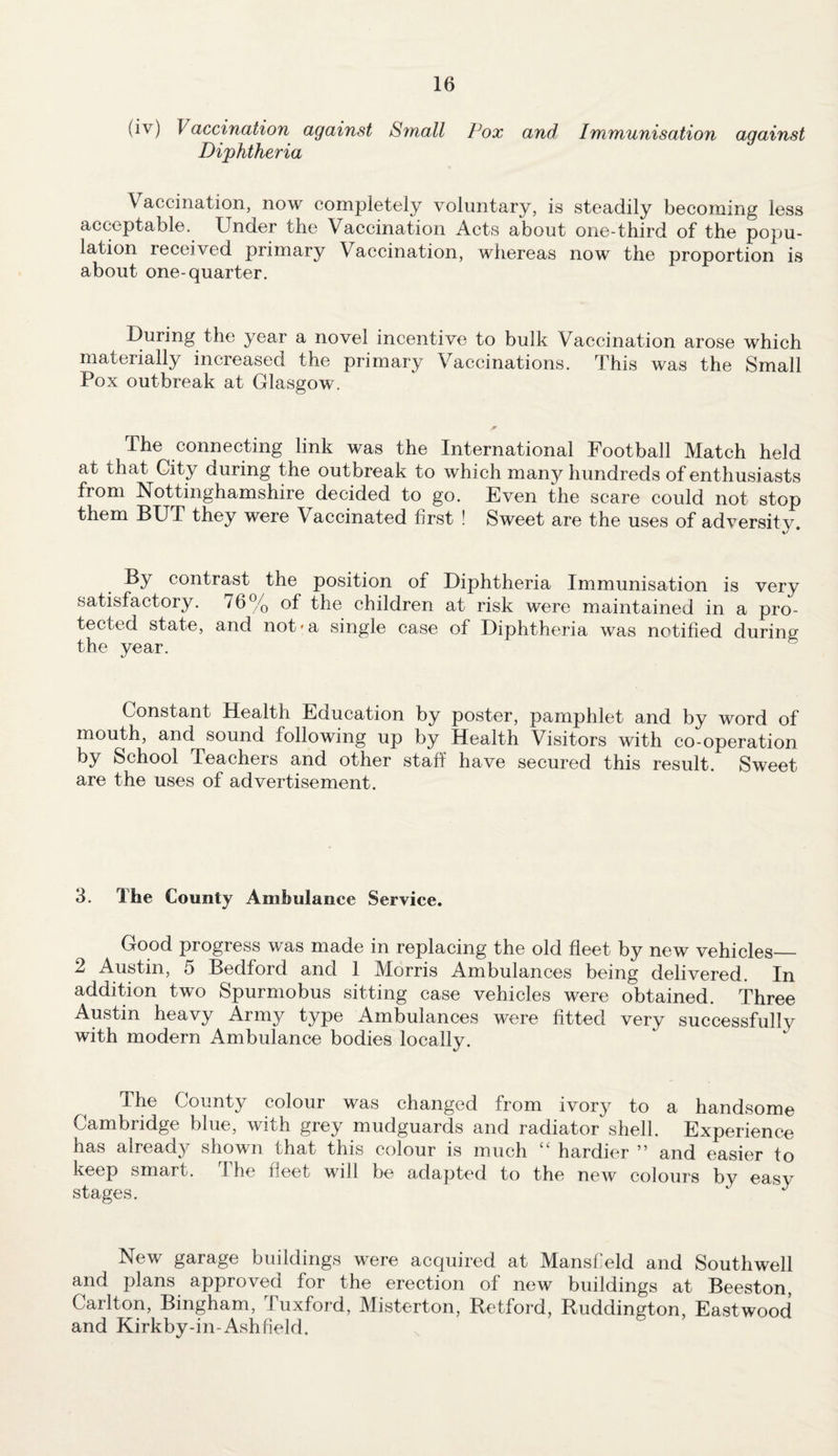 (iv) \ accination against Small Pox and Immunisation against Diphtheria Vaccination, now completely voluntary, is steadily becoming less acceptable. Under the Vaccination Acts about one-third of the popu¬ lation received primary Vaccination, whereas now the proportion is about one-quarter. During the year a novel incentive to bulk Vaccination arose which materially increased the primary Vaccinations. This was the Small Pox outbreak at Glasgow. The connecting link was the International Football Match held at that City during the outbreak to which many hundreds of enthusiasts from Nottinghamshire decided to go. Even the scare could not stop them BUT they were Vaccinated first ! Sweet are the uses of adversity. By contrast the position of Diphtheria Immunisation is very satisfactory. 76% of the children at risk were maintained in a pro¬ tected state, and not*a single case of Diphtheria was notified during the year. Constant Health Education by poster, pamphlet and by word of mouth, and sound following up by Health Visitors with co-operation by School Teachers and other staff have secured this result. Sweet are the uses of advertisement. 3. The County Ambulance Service. Good progress was made in replacing the old fleet by new vehicles— 2 Austin, 5 Bedford and 1 Morris Ambulances being delivered. In addition two Spurmobus sitting case vehicles were obtained. Three Austin heavy Army type Ambulances were fitted very successfully with modern Ambulance bodies locally. The County colour was changed from ivory to a handsome Cambridge blue, with grey mudguards and radiator shell. Experience has already shown that this colour is much “ hardier ” and easier to keep smart. The fleet will be adapted to the new colours by easy stages. ' J New garage buildings were acquired at Mansfield and Southwell and plans approved for the erection of new buildings at Beeston, Carlton, Bingham, Tuxford, Misterton, Retford, Ruddington, Eastwood and Kirkby-in-Ashfield.