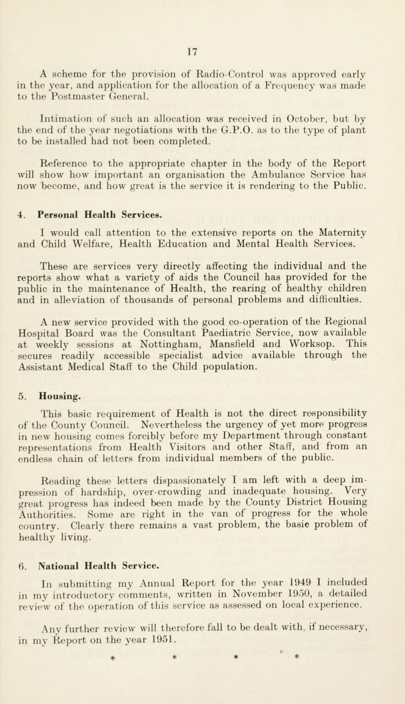 A scheme for the provision of Radio-Control was approved early in the year, and application for the allocation of a Frequency was made to the Postmaster General. Intimation of such an allocation was received in October, but by the end of the year negotiations with the G.P.O. as to the type of plant to be installed had not been completed. Reference to the appropriate chapter in the body of the Report will show how important an organisation the Ambulance Service has now become, and how great is the service it is rendering to the Public. 4. Personal Health Services. I would call attention to the extensive reports on the Maternity and Child Welfare, Health Education and Mental Health Services. These are services very directly affecting the individual and the reports show what a variety of aids the Council has provided for the public in the maintenance of Health, the rearing of healthy children and in alleviation of thousands of personal problems and difficulties. A new service provided with the good co-operation of the Regional Hospital Board was the Consultant Paediatric Service, now available at weekly sessions at Nottingham, Mansfield and Worksop. This secures readily accessible specialist advice available through the Assistant Medical Staff to the Child population. 5. Housing. This basic requirement of Health is not the direct responsibility of the County Council. Nevertheless the urgency of yet more progress in new housing comes forcibly before my Department through constant representations from Health Visitors and other Staff, and from an endless chain of letters from individual members of the public. Reading these letters dispassionately I am left with a deep im¬ pression of hardship, over-crowding and inadequate housing. Very great progress has indeed been made by the County District Housing Authorities. Some are right in the van of progress for the whole country. Clearly there remains a vast problem, the basic problem of healthy living. 6. National Health Service. In submitting my Annual Report for the year 1949 I included in my introductory comments, written in November 1950, a detailed re view of the operation of this service as assessed on local experience. Any further review will therefore fall to be dealt with, if necessary, in my Report on the year 1951.