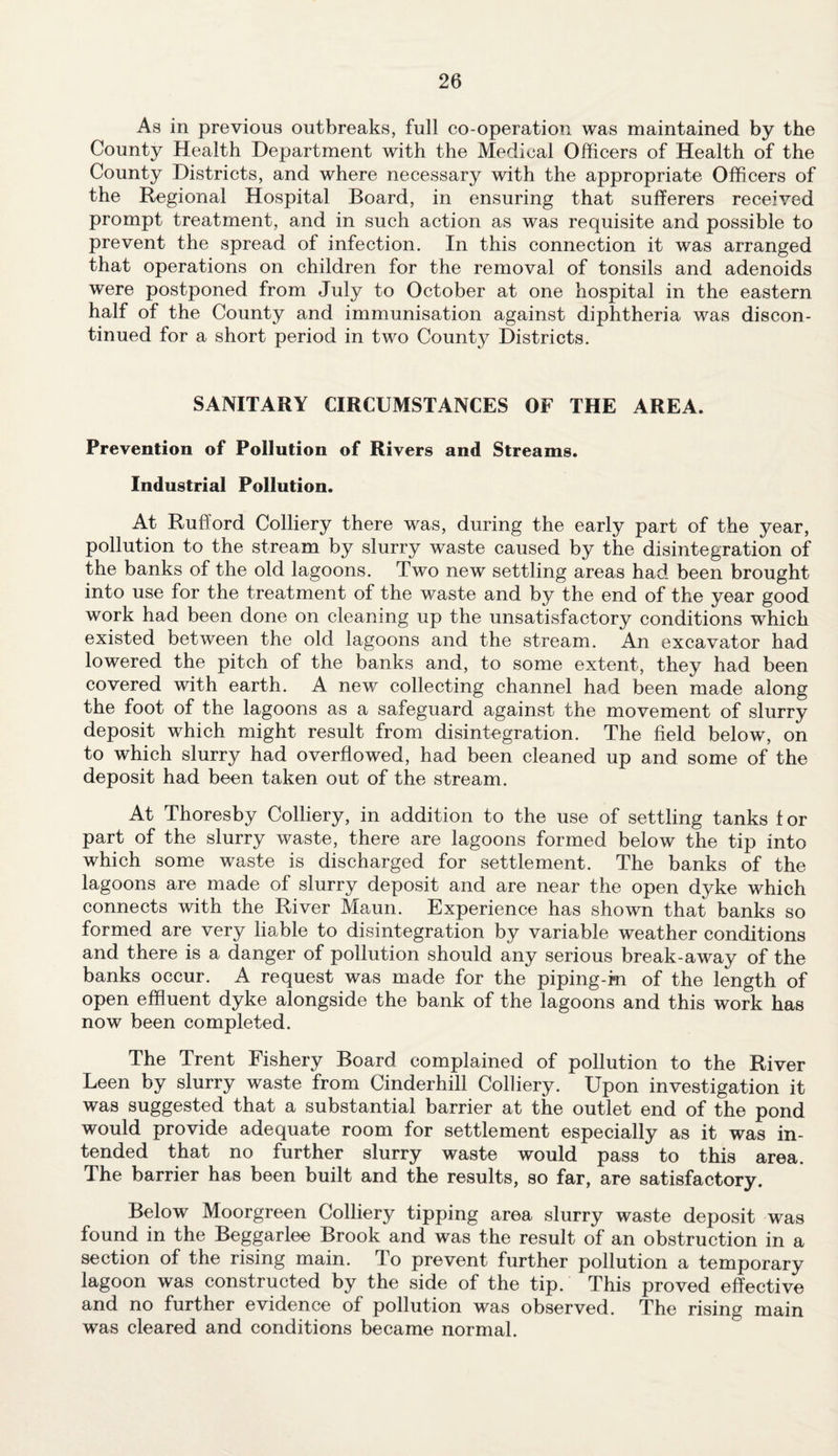 As in previous outbreaks, full co-operation was maintained by the County Health Department with the Medical Officers of Health of the County Districts, and where necessary with the appropriate Officers of the Regional Hospital Board, in ensuring that sufferers received prompt treatment, and in such action as was requisite and possible to prevent the spread of infection. In this connection it was arranged that operations on children for the removal of tonsils and adenoids were postponed from July to October at one hospital in the eastern half of the County and immunisation against diphtheria was discon¬ tinued for a short period in two Count}^ Districts. SANITARY CIRCUMSTANCES OF THE AREA. Prevention of Pollution of Rivers and Streams. Industrial Pollution. At Rufford Colliery there was, during the early part of the year, pollution to the stream by slurry waste caused by the disintegration of the banks of the old lagoons. Two new settling areas had been brought into use for the treatment of the waste and by the end of the year good work had been done on cleaning up the unsatisfactory conditions which existed between the old lagoons and the stream. An excavator had lowered the pitch of the banks and, to some extent, they had been covered with earth. A new collecting channel had been made along the foot of the lagoons as a safeguard against the movement of slurry deposit which might result from disintegration. The field below, on to which slurry had overflowed, had been cleaned up and some of the deposit had been taken out of the stream. At Thoresby Colliery, in addition to the use of settling tanks f or part of the slurry waste, there are lagoons formed below the tip into which some waste is discharged for settlement. The banks of the lagoons are made of slurry deposit and are near the open dyke which connects with the River Maun. Experience has shown that banks so formed are very liable to disintegration by variable weather conditions and there is a danger of pollution should any serious break-away of the banks occur. A request was made for the piping-ki of the length of open effluent dyke alongside the bank of the lagoons and this work has now been completed. The Trent Fishery Board complained of pollution to the River Leen by slurry waste from Cinderhill Colliery. Upon investigation it was suggested that a substantial barrier at the outlet end of the pond would provide adequate room for settlement especially as it was in¬ tended that no further slurry waste would pass to this area. The barrier has been built and the results, so far, are satisfactory. Below Moorgreen Colliery tipping area slurry waste deposit was found in the Beggarlee Brook and was the result of an obstruction in a section of the rising main. To prevent further pollution a temporary lagoon was constructed by the side of the tip. This proved effective and no further evidence of pollution was observed. The rising main was cleared and conditions became normal.
