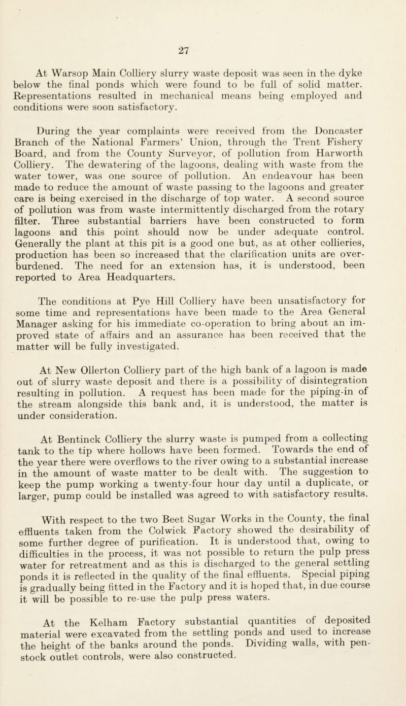 At Warsop Main Colliery slurry waste deposit was seen in the dyke below the final ponds which were found to be full of solid matter. Representations resulted in mechanical means being employed and conditions were soon satisfactory. During the year complaints were received from the Doncaster Branch of the National Farmers’ Union, through the Trent Fishery Board, and from the County Surveyor, of pollution from Harworth Colliery. The dewatering of the lagoons, dealing with waste from the water tower, was one source of pollution. An endeavour has been made to reduce the amount of waste passing to the lagoons and greater care is being exercised in the discharge of top water. A second source of pollution was from waste intermittently discharged from the rotary filter. Three substantial barriers have been constructed to form lagoons and this point should now be under adequate control. Generally the plant at this pit is a good one but, as at other collieries, production has been so increased that the clarification units are over¬ burdened. The need for an extension has, it is understood, been reported to Area Headquarters. The conditions at Pye Hill Colliery have been unsatisfactory for some time and representations have been made to the Area General Manager asking for his immediate co-operation to bring about an im¬ proved state of affairs and an assurance has been received that the matter will be fully investigated. At New Ollerton Colliery part of the high bank of a lagoon is made out of slurry waste deposit and there is a possibility of disintegration resulting in pollution. A request has been made for the piping-in of the stream alongside this bank and, it is understood, the matter is under consideration. At Bentinck Colliery the slurry waste is pumped from a collecting tank to the tip where hollows have been formed. Towards the end of the year there were overflows to the river owing to a substantial increase in the amount of waste matter to be dealt with. The suggestion to keep the pump working a twenty-four hour day until a duplicate, or larger, pump could be installed was agreed to with satisfactory results. With respect to the two Beet Sugar Works in the County, the final effluents taken from the Colwick Factory showed the desirability of some further degree of purification. It is understood that, owing to difficulties in the process, it was not possible to return the pulp press water for retreatment and as this is discharged to the general settling ponds it is reflected in the quality of the final effluents. Special piping is gradually being fitted in the Factory and it is hoped that, in due course it will be possible to re-use the pulp press waters. At the Kelham Factory substantial quantities of deposited material were excavated from the settling ponds and used to increase the height of the banks around the ponds. Dividing walls, with pen¬ stock outlet controls, were also constructed.