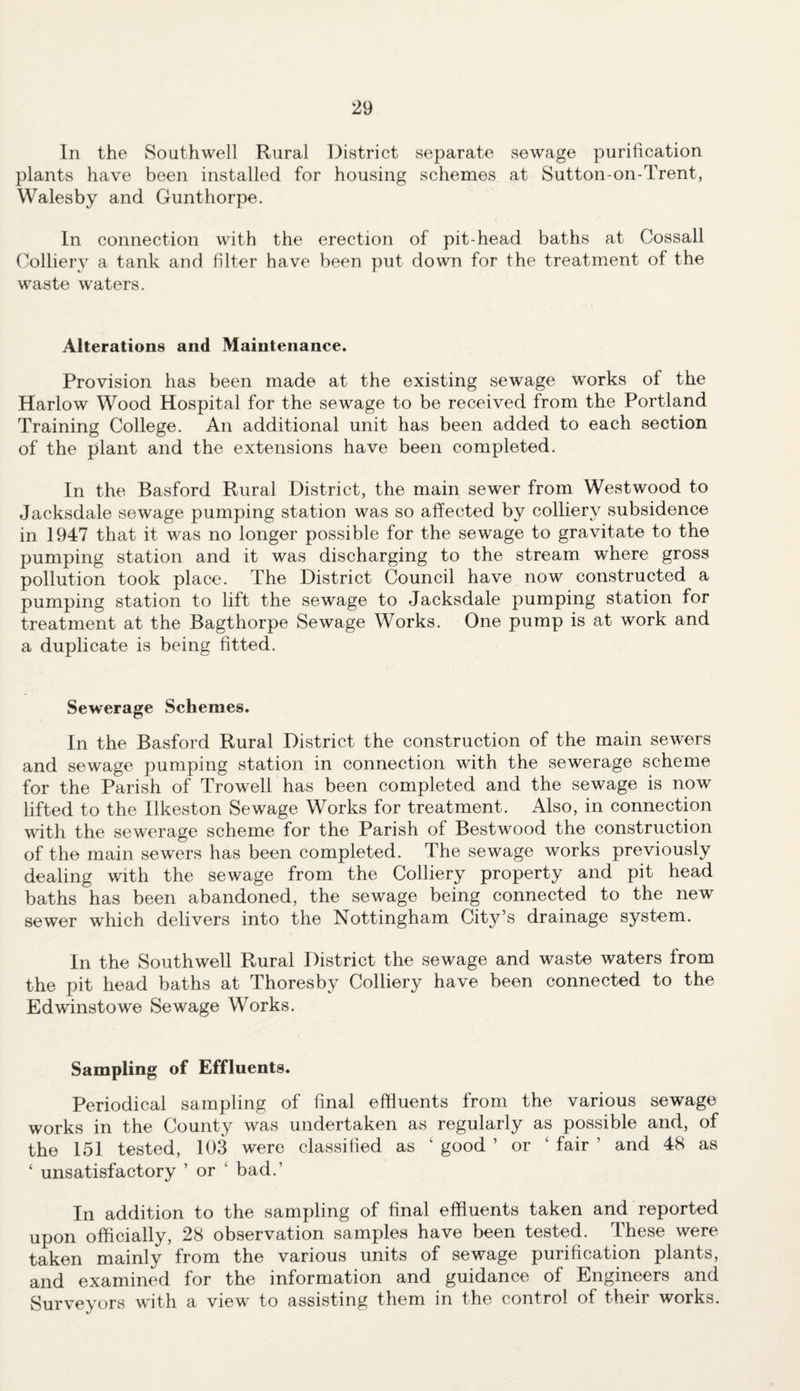 In the Southwell Rural District separate sewage purification plants have been installed for housing schemes at Sutton-on-Trent, Walesby and Gunthorpe. In connection with the erection of pit-head baths at Cossall Colliery a tank and filter have been put down for the treatment of the waste waters. Alterations and Maintenance. Provision has been made at the existing sewage works of the Harlow Wood Hospital for the sewage to be received from the Portland Training College. An additional unit has been added to each section of the plant and the extensions have been completed. In the Basford Rural District, the main sewer from Westwood to Jacksdale sewage pumping station was so affected by colliery subsidence in 1947 that it was no longer possible for the sewage to gravitate to the pumping station and it was discharging to the stream where gross pollution took place. The District Council have now constructed a pumping station to lift the sewage to Jacksdale pumping station for treatment at the Bagthorpe Sewage Works. One pump is at work and a duplicate is being fitted. Sewerage Schemes. In the Basford Rural District the construction of the main sewers and sewage pumping station in connection with the sewerage scheme for the Parish of Trowell has been completed and the sewage is now lifted to the Ilkeston Sewage Works for treatment. Also, in connection with the sewerage scheme for the Parish of Bestwood the construction of the main sewers has been completed. The sewage works previously dealing with the sewage from the Colliery property and pit head baths has been abandoned, the sewage being connected to the new sewer which delivers into the Nottingham City’s drainage system. In the Southwell Rural District the sewage and waste waters from the pit head baths at Thoresby Colliery have been connected to the Edwinstowe Sewage Works. Sampling of Effluents. Periodical sampling of final effluents from the various sewage works in the County was undertaken as regularly as possible and, of the 151 tested, 103 were classified as ‘ good ’ or ‘ fair ’ and 48 as ‘ unsatisfactory ’ or 1 bad.’ In addition to the sampling of final effluents taken and reported upon officially, 28 observation samples have been tested. These were taken mainly from the various units of sewage purification plants, and examined for the information and guidance of Engineers and Surveyors with a view to assisting them in the control of their works.