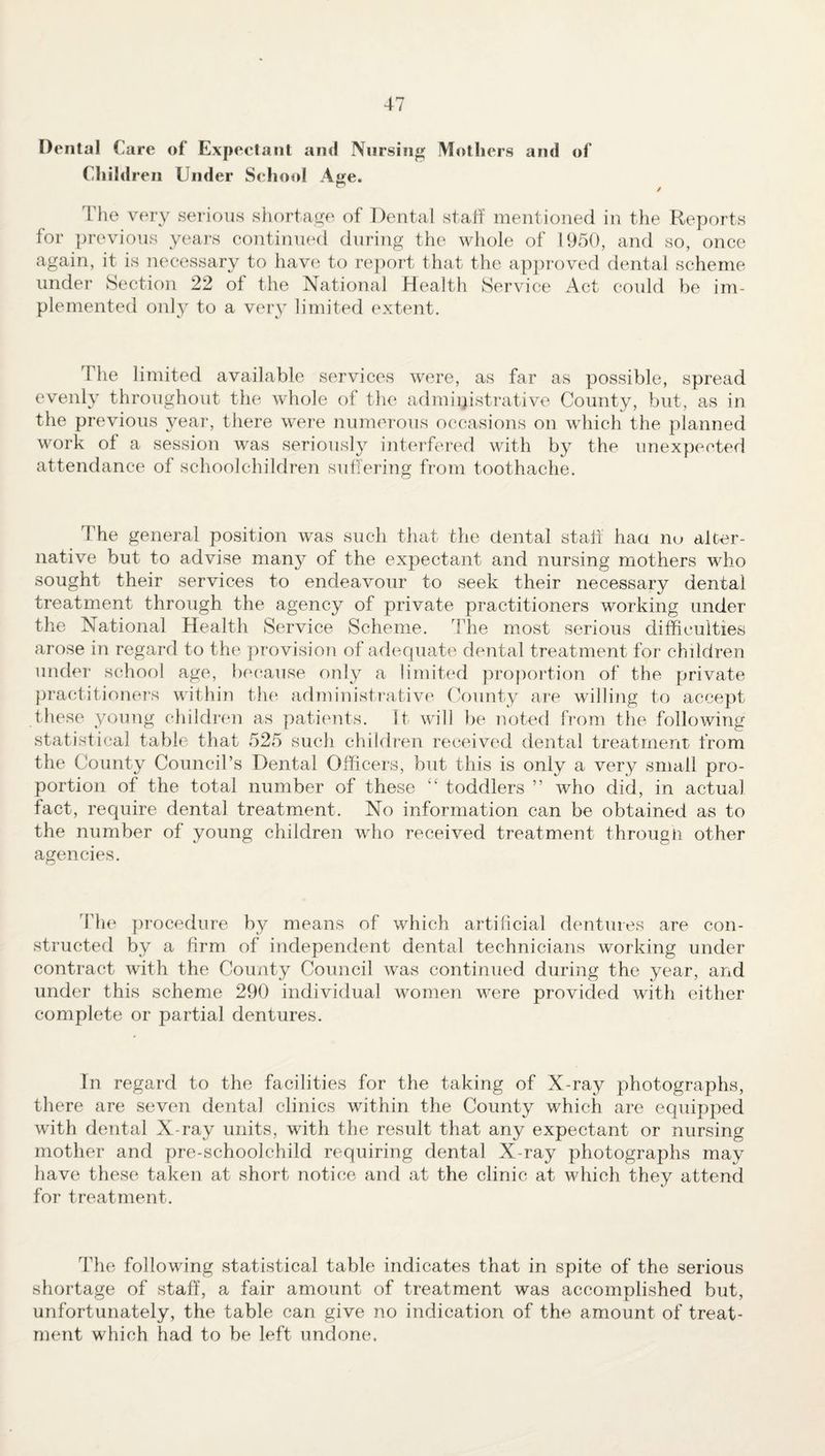 Dental Care of Expectant and Nursing Mothers and of Children Under School Age. The very serious shortage of Dental staff mentioned in the Reports for previous years continued during the whole of 1950, and so, once again, it is necessary to have to report that the approved dental scheme under Section 22 ol the National Health Service Act could be im¬ plemented only to a very limited extent. rl he limited available services were, as far as possible, spread evenly throughout the whole of the administrative County, but, as in the previous year, there were numerous occasions on which the planned work of a session was seriously interfered with by the unexpected attendance of schoolchildren suffering from toothache. The general position was such that the dental stall haa no alter¬ native but to advise many of the expectant and nursing mothers who sought their services to endeavour to seek their necessary dental treatment through the agency of private practitioners working under the National Health Service Scheme. The most serious difficulties arose in regard to the provision of adequate dental treatment for children under school age, because only a limited proportion of the private practitioners within the administrative County are willing to accept these young children as patients. It will be noted from the following statistical table that 525 such children received dental treatment from the County Council’s Dental Officers, but this is only a very small pro¬ portion of the total number of these “ toddlers ” who did, in actual fact, require dental treatment. No information can be obtained as to the number of young children who received treatment througii other agencies. The procedure by means of which artificial dentures are con¬ structed by a firm of independent dental technicians working under contract with the County Council was continued during the year, and under this scheme 290 individual women were provided with either complete or partial dentures. In regard to the facilities for the taking of X-ray photographs, there are seven dental clinics within the County which are equipped with dental X-ray units, with the result that any expectant or nursing mother and pre-schoolchild requiring dental X-ray photographs may have these taken at short notice and at the clinic at which they attend for treatment. The following statistical table indicates that in spite of the serious shortage of staff, a fair amount of treatment was accomplished but, unfortunately, the table can give no indication of the amount of treat¬ ment which had to be left undone.
