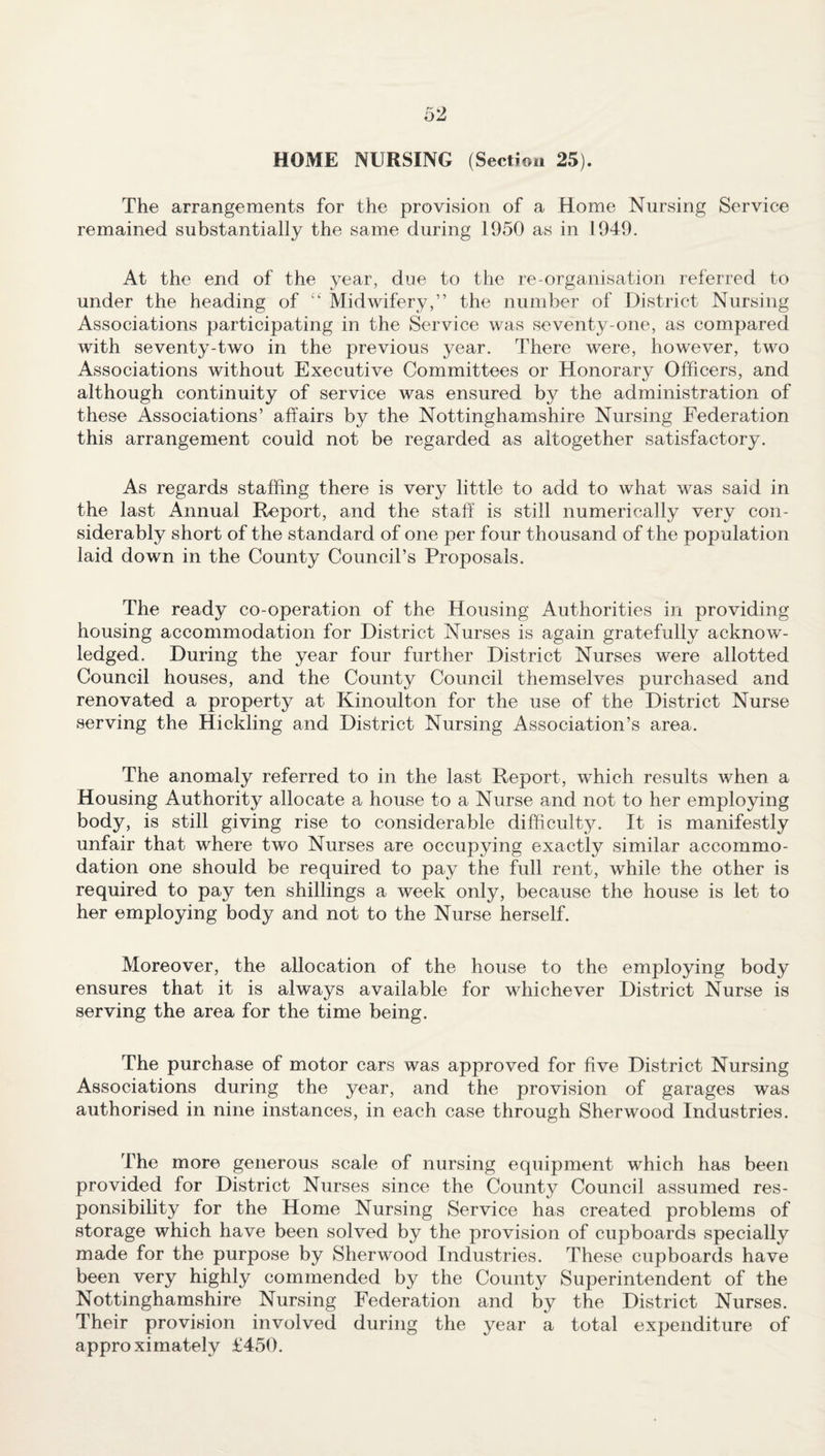 HOME NURSING (Section 25). The arrangements for the provision of a Home Nursing Service remained substantially the same during 1950 as in 1949. At the end of the year, due to the re-organisation referred to under the heading of “ Midwifery,” the number of District Nursing Associations participating in the Service was seventy-one, as compared with seventy-two in the previous year. There were, however, two Associations without Executive Committees or Honorary Officers, and although continuity of service was ensured by the administration of these Associations’ affairs by the Nottinghamshire Nursing Federation this arrangement could not be regarded as altogether satisfactory. As regards staffing there is very little to add to what was said in the last Annual Report, and the staff is still numerically very con¬ siderably short of the standard of one per four thousand of the population laid down in the County Council’s Proposals. The ready co-operation of the Housing Authorities in providing housing accommodation for District Nurses is again gratefully acknow¬ ledged. During the year four further District Nurses were allotted Council houses, and the County Council themselves purchased and renovated a property at Kinoulton for the use of the District Nurse serving the Hickling and District Nursing Association’s area. The anomaly referred to in the last Report, which results when a Housing Authority allocate a house to a Nurse and not to her employing body, is still giving rise to considerable difficulty. It is manifestly unfair that where two Nurses are occupying exactly similar accommo¬ dation one should be required to pay the full rent, while the other is required to pay ten shillings a week only, because the house is let to her employing body and not to the Nurse herself. Moreover, the allocation of the house to the employing body ensures that it is always available for whichever District Nurse is serving the area for the time being. The purchase of motor cars was approved for five District Nursing Associations during the year, and the provision of garages was authorised in nine instances, in each case through Sherwood Industries. The more generous scale of nursing equipment which has been provided for District Nurses since the County Council assumed res¬ ponsibility for the Home Nursing Service has created problems of storage which have been solved by the provision of cupboards specially made for the purpose by Sherwood Industries. These cupboards have been very highly commended by the County Superintendent of the Nottinghamshire Nursing Federation and by the District Nurses. Their provision involved during the year a total expenditure of approximately £450.